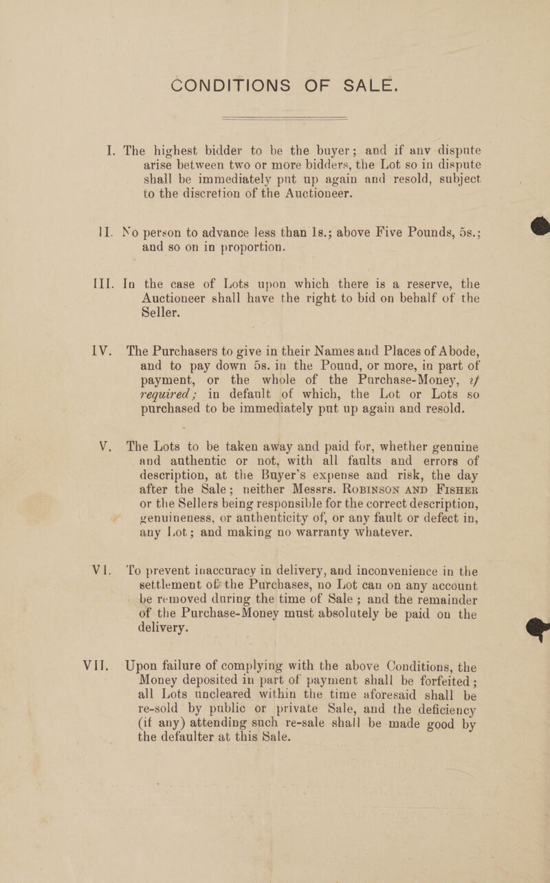 CONDITIONS OF SALE.  I. The highest bidder to be the buyer; and if anv dispute arise between two or more bidders, the Lot so in dispute shall be immediately put up again and resold, subject to the discretion of the Auctioneer. II. No person to advance less than 1s.; above Five Pounds, 5s.; and so on in proportion. III. In the case of Lots upon which there is a reserve, the Auctioneer shall have the right to bid on behalf of the Seller. IV. The Purchasers to give in their Names and Places of Abode, and to pay down 5s. in the Pound, or more, in part of payment, or the whole of the Purchase-Money, 2/ required; in default of which, the Lot or Lots so purchased to be immediately put up again and resold. V. The Lots to be taken away and paid for, whether genuine and authentic or not, with all faults and errors of | description, at the Buyer’s expense and risk, the day after the Sale; neither Messrs. RoBINSON AND FIsHER or the Sellers being responsible for the correct description, ~ genuineness, or authenticity of, or any fault or defect in, any Lot; and making no warranty whatever. Vi. ‘To prevent inaccuracy in delivery, and inconvenience in the settlement of the Purchases, no Lot can on any account _ be removed during the time of Sale; and the remainder of the Purchase-Money must absolutely be paid on the delivery. VII. Upon failure of complying with the above Conditions, the | Money deposited in part of payment shall be forfeited ; all Lots uncleared within the time aforesaid shall be re-sold by public or private Sale, and the deficiency (if any) attending such re-sale shall be made good by the defaulter at this Sale.  