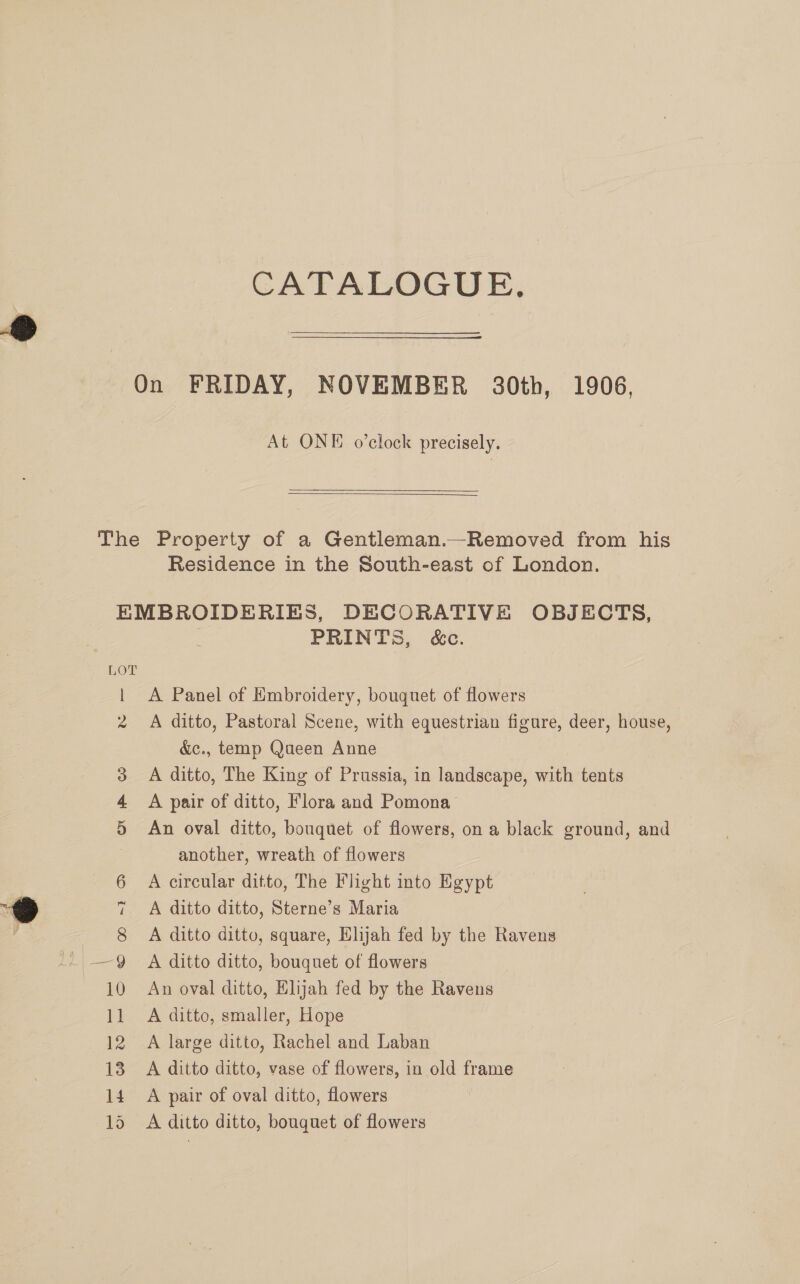 CATALOGUE, At ONE o’clock precisely.  Residence in the South-east of London. I 2 3 4, » OH PRINTS, &amp;c. A Panel of Embroidery, bouquet of flowers A ditto, Pastoral Scene, with equestrian figure, deer, house, &amp;c., temp Queen Anne A ditto, The King of Prussia, in landscape, with tents A pair of ditto, Flora and Pomona An oval ditto, bouquet of flowers, on a black ground, and another, wreath of flowers A circular ditto, The Flight into Egypt A ditto ditto, Sterne’s Maria A ditto ditto, square, Elijah fed by the Ravens A ditto ditto, bouquet of flowers An oval ditto, Elijah fed by the Ravens A ditto, smaller, Hope A large ditto, Rachel and Laban A ditto ditto, vase of flowers, in old frame A pair of oval ditto, flowers A ditto ditto, bouquet of flowers