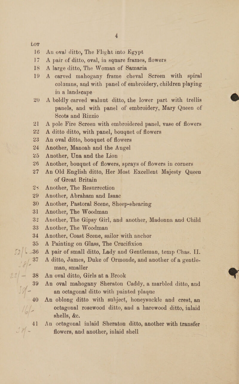 LOT 16 ~ é 18 19 20 An oval ditto, The Fliht into Egypt A pair of ditto, oval, in square frames, flowers A large ditto, The Woman of Samaria A carved mahogany frame cheval Screen with spiral colamns, and with panel of embroidery, children playing in a landscape A boldly carved walnut ditto, the lower part with trellis panels, and with panel of embroidery, Mary Queen of Scots and Rizzio A pole Fire Screen with embroidered panel, vase of flowers A ditto ditto, with panel, bouquet of flowers An oval ditto, bouquet of flowers Another, Manoah and the Angel Another, Una and the Lion Another, bouquet of flowers, sprays of flowers in corners An Old English ditto, Her Most Excellent Majesty Queen of Great Britain Another, The Resurrection Another, Abraham and Isaac Another, Pastoral Scene, Sheep-shearing Another, The Gipsy Girl, and another, Madonna and Child Another, The Woodman | Another, Coast Scene, sailor with anchor A Painting on Glass, The Crucifixion A pair of small ditto, Lady and Gentleman, temp Chas. II. A ditto, James, Duke of Ormonde, and another of a gentle- man, smaller An oval ditto, Girls at a Brook An oval mahogany Sheraton Caddy, a marbled ditto, and an octagonal ditto with painted plaque An oblong ditto with subject, honeysuckle and crest, an octagonal rosewood ditto, and a harewood ditto, inlaid shells, &amp;ec. | An octagonal inlaid Sheraton ditto, another with transfer flowers, and another, inlaid shell iy  
