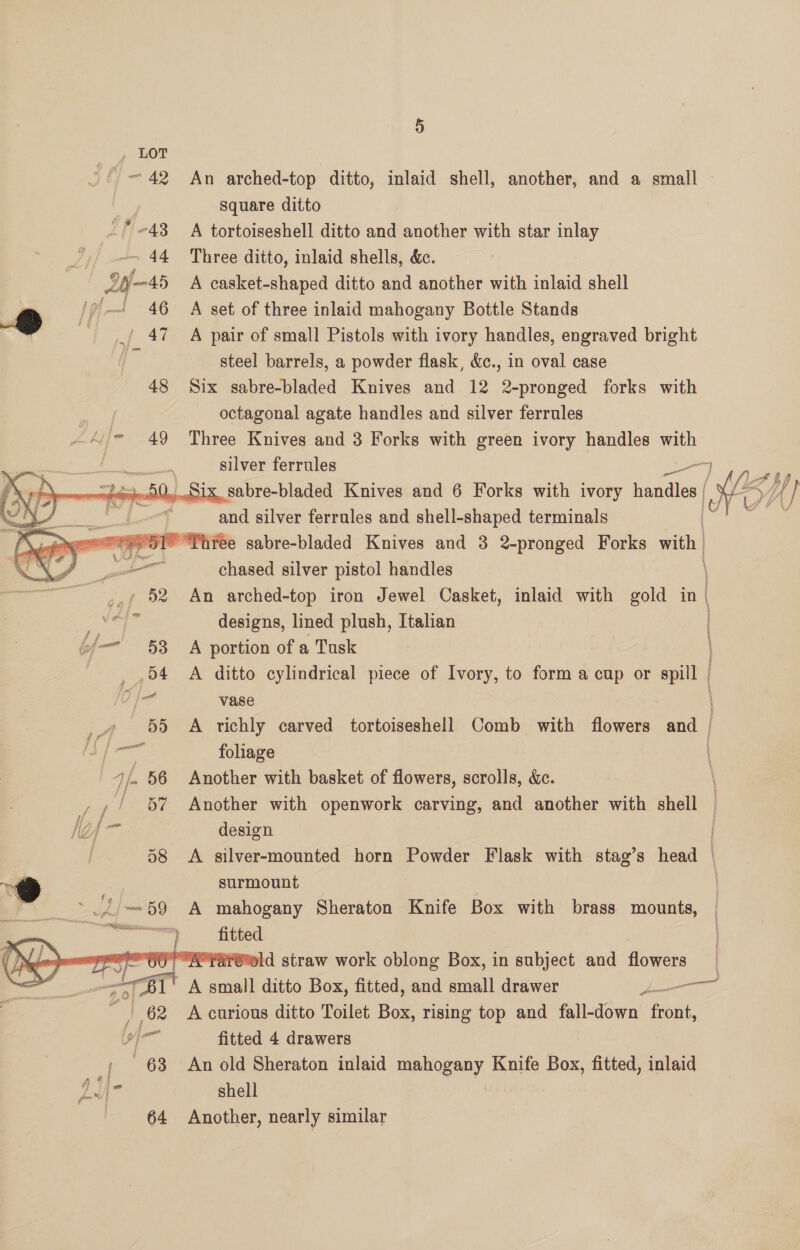    ye 53 54     . q ° mont! An arched-top ditto, inlaid shell, another, and a small — square ditto A tortoiseshell ditto and another with star inlay Three ditto, inlaid shells, &amp;c. A casket-shaped ditto and another with inlaid shell A set of three inlaid mahogany Bottle Stands A pair of small Pistols with ivory handles, engraved bright steel barrels, a powder flask, &amp;c., in oval case Six sabre-bladed Knives and 12 2-pronged forks with octagonal agate handles and silver ferrules Three Knives and 3 Forks with green ivory handles with silver ferrules Six sabre-bladed Knives and 6 Forks with ivory handles and silver ferrules and shell-shaped terminals “y ] /} af O4 LO? Bie jf é i AA oA / { i fh chased silver pistol handles An arched-top iron Jewel Casket, inlaid with gold in| designs, lined plush, Italian A portion of a Tusk A ditto cylindrical piece of Ivory, to form a cup or spill | : vase A richly carved tortoiseshell Comb with flowers and | foliage | Another with basket of flowers, scrolls, &amp;. Another with openwork carving, and another with shell — design A silver-mounted horn Powder Flask with stag’s ead | surmount A mahogany Sheraton Knife Box with brass mounts, fitted AYSPEld straw work oblong Box, in subject and flowers i A curious ditto Toilet Box, rising top and fall-down tent, fitted 4 drawers An old Sheraton inlaid mahogany Knife Box, fitted, inlaid shell | Another, nearly similar