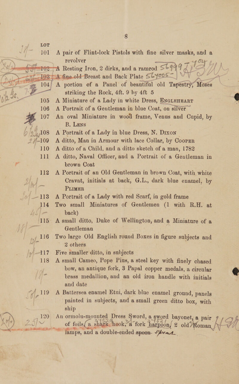  | 101 A pair of Flint-lock Pistols with fine silver masks, ay a “<igp aes = _ revolver —+ ,- b . Rites ho “102A Resting Iron, 2 dirks, and a ramrod seat p LA fe Dvuler plied Oas “K-fine.old-Breast and Back Plate S Gyeos eee eA LZ ee oon aie 104) A portion of a Panel of beautiful old Tapestry “loses i) ae Pah striking the Rock, 4ft. 9 hy 4ft 5 je“ 105 =A Miniature of a Lady in white Dress, ENGLEHEART a 106 A Portrait of a Gentleman in blue Coat, on silver | | H 107 An oval Miniature in wood frame, Venus and Cupid, by is SP B. Lens G f i 108 A Portrait of a Lady in blue Dress, N. exok p. #109 A ditto, Man in Armour with lace Collar, by CoorEr 110 A ditto of a Child, and a ditto sketch of a man, 1782 111 A ditto, Naval Officer, and a Portrait of a Gentleman in FF brown Coat 112 A Portrait of an Old Gentleman in brown Coat, with white he Cravat, initials at back, G.L., dark blue enamel, by f PLIMER ‘) 118 A Portrait of a Lady with red Scarf, in gold frame 114 Two small Miniatures of Gentlemen (1 with R.H. at —   use back) 115 A small ditto, Duke of Wellington, and a Miniature of a f. E Gentleman oF — y7 116 Two large Old ng round Boxes in figure subjects and i Sl 2 others 117 Five smaller ditto, in subjects 118 A small Cameo, Pope Pius, a steel key with finely chased bow, an antique fork, 3 Papal copper medals, a circular brass medallion, and an old iron handle with initials and date “/ 119 A Battersea enamel Ktui, dark blue enamel ground, panels cre painted in subjects, and a small green ditto box, with  ship > Jol20t) An ormolu-mounted Dress word, a sword bayonet, a air 7 DP ’) ZAI f foil sho, tk. hook” op a fork Gf p ee. Can oo FORTE SI —, *“Tamps, ‘and a double-ended -spoon- VheaA_