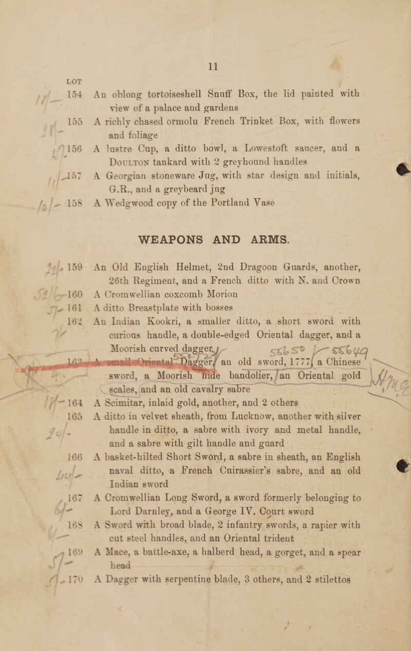  An oblong tortoiseshell Snuff Box, the lid eee eit view of a palace and gardens 3 A richly chased ormolu French Trinket Box, ao flowers and foliage A lustre Cup, a ditto bowl, a Lowestoft saucer, and a Dovuxton tankard with 2 greyhound handles A Georgian stoneware Jug, with star design and initials, G.R., and a greybeard jug A Wedgwood copy of the Portland Vase  WEAPONS AND ARMS. An Old English Helmet, 2nd Dragoon Guards, another, 26th Regiment, and a French ditto with N. and Crown A Cromwellian coxcomb Morion A ditto Breastplate with bosses An Indian Kookri, a smaller ditto, a short sword with curious handle, a double-edged Oriental i and a ARR: eprved ddagger I- sxbse ssbyg . sOrter Da Jeers an old sword, 1777} a Chinese   Sk Chee ide bandolier, [an an Oriental gold : ~ | ~ scales, and an old cavalry sabre = = BS A Scimitar, inlaid gold, another, and 2 others NS A ditto in velvet sheath, from Lucknow, another with silver handle in ditto, a sabre with ivory and metal handle, and a sabre with gilt handle and guard A basket-hilted Short Sword, a sabre in sheath, an English naval ditto, a French Pn |raeRers s sabre, and an old Indian sword 7 A Cromwellian Long Sword, a sword formerly belonging to Lord Darnley, and a George IV. Court sword A Sword with broad blade, 2 infantry swords,.a rapier with cut steel handles, and an Oriental trident A Mace, a battle-axe, a eer head, a gorget, and a spear head. ; — A Dagger with serpentine a. 3 others  co , and 2 stilettos