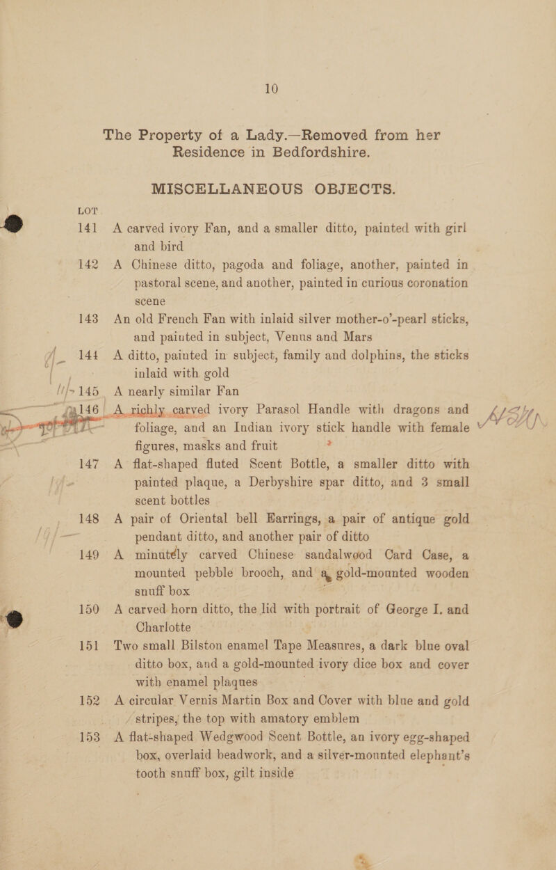 10 The Property of a Lady.—Removed from her Residence in Bedfordshire. MISCELLANEOUS OBJECTS. Bo 141 A carved ivory Fan, and a smaller ditto, painted with girl and bird 142 A Chinese ditto, pagoda and foliage, another, painted in pastoral scene, and another, painted in curious coronation scene 143 An old French Fan with inlaid silver mother-o’-pear! sticks, and painted in subject, Venus and Mars 144 A ditto, painted in subject, family and dolphins, the sticks &amp; inlaid with gold ///>145 A nearly similar Fan a 46! A richly carved ivory Parasol Handle with dragons and Nb 4 ip 0 oe foliage, and an Indian ivory stick handle with female * figures, masks and fruit , 147 A flat-shaped fluted Scent Bottle, a smaller ditto with painted plaque, a Derbyshire spar ditto, and 3 small scent bottles 148 A pair of Oriental bell Earrings, a pair of antique gold — pendant ditto, and another pair of ditto 149 A minutély carved Chinese sandalwood Card Case, a mounted pebble brooch, and a gold-mounted wooden snuff box 150 A carved horn ditto, the lid with portrait of George I. and Charlotte | 151 Two small Bilston enamel ass Measures, a dark blue oval ditto box, and a gold-mounted i ivory dice box and cover with enamel plaques 152 <A circular Vernis Martin Box and Cover with blue and gold / stripes, the top with amatory emblem 153 A flat-shaped Wedgwood Scent Bottle, an ivory eg gg-shaped box, overlaid beadwork, and a silver-mounted elephant’s tooth snuff box, gilt inside ;  