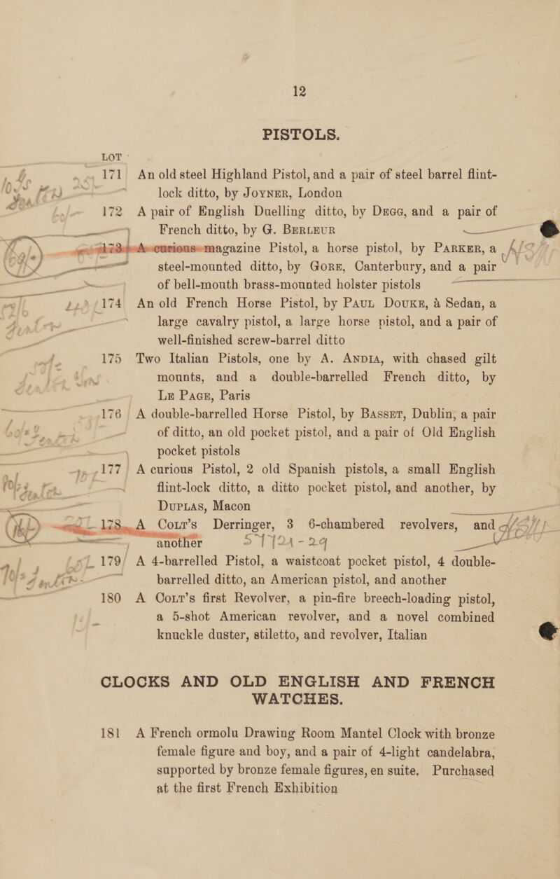 12 PISTOLS. LOT Y - .~ 171 Anoldsteel Highland Pistol, and a pair of steel barrel flint- U - ae ¢ ‘ lock ditto, by Joyner, London Jen 172 Apair of English Duelling ditto, by Drage, and a pair of | ne) French ditto, by G. BERLEUR a a _quiddekeeuriousemagazine Pistol, a horse pistol, by PARKmR, a A QF, Vi ——_— steel-mounted ditto, by Gore, Canterbury, and a pair me — we | of bell-mouth brass-mounted holster pistols Lo cae a 22°/174 Anold French Horse Pistol, by Paun Dovuxg, &amp; Sedan, a large cavalry pistol, a large horse pistol, and a pair of well-finished screw-barrel ditto 175 Two Italian Pistols, one by A. AnpiA, with chased gilt iz, mounts, and a double-barrelled French ditto, by ae Le Paes, Paris as 176 A double-barrelled Horse Pistol, by Basser, Dublin, a pair bass ne i of ditto, an old pocket pistol, and a pair of Old English | | pocket pistols 177) A curious Pistol, 2 old Spanish pistols, a small English - fol» —~ flint-lock ditto, a ditto pocket pistol, and another, ay! a Durxas, Macon AD Sac 178. A Coxr’s Derringer, 3 6-chambered revolvers, “and ff Py) Ke ool SEE another 2 1124-24 re: Leb To} *4 an. tea ae barrelled ditto, an American pistol, and another 180 A Coxr’s first Revolver, a pin-fire breech-loading pistol, a 5-shot American revolver, and a novel combined knuckle duster, stiletto, and revolver, Italian CLOCKS AND OLD ENGLISH AND FRENCH WATCHES. 181 A French ormolu Drawing Room Mantel Clock with bronze female figure and boy, and a pair of 4-light candelabra, supported by bronze female figures, en suite, Purchased at the first French Exhibition i.  