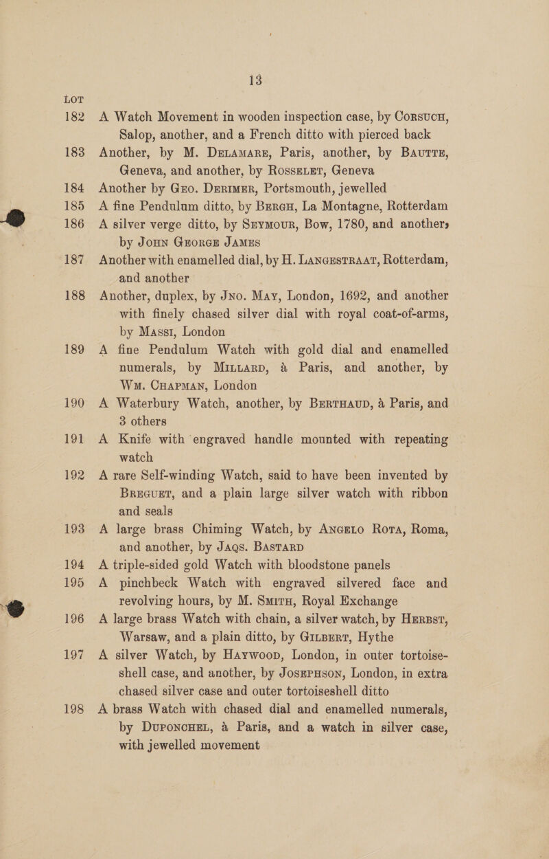 189 190 191 192 194 195 196 197 198 13 A Watch Movement in wooden inspection case, by CorsvcH, Salop, another, and a French ditto with pierced back Another, by M. Dzetamars, Paris, another, by Bautrs, Geneva, and another, by RosseLetT, Geneva Another by Gro. DErimer, Portsmouth, jewelled A fine Pendulum ditto, by Beran, La Montagne, Rotterdam A silver verge ditto, by Szymour, Bow, 1780, and anothers by JoHn GrorGE JAMES Another with enamelled dial, by H. LanczstRAAt, Rotterdam, and another Another, duplex, by Jno. May, London, 1692, and another with finely chased silver dial with royal coat-of-arms, by Mass1, London A fine Pendulum Watch with gold dial and enamelled numerals, by Muituarp, &amp; Paris, and another, by Wm. Cuapman, London A Waterbury Watch, another, by BertHaup, &amp; Paris, and 3 others A Knife with engraved handle mounted with repeating watch A rare Self-winding Watch, said to have been invented by Brecuet, and a plain large silver watch with ribbon and seals A large brass Chiming Watch, by AncEeLo Rora, Roma, and another, by Jags. BAsTaRD A triple-sided gold Watch with bloodstone panels A pinchbeck Watch with engraved silvered face and revolving hours, by M. Smirx, Royal Exchange A large brass Watch with chain, a silver watch, by HErsst, Warsaw, and a plain ditto, by Gitpert, Hythe A silver Watch, by Haywoop, London, in outer tortoise- shell case, and another, by JosEPHson, London, in extra chased silver case and outer tortoiseshell ditto A brass Watch with chased dial and enamelled numerals, by Duroncnen, 4 Paris, and a watch in silver case, with jewelled movement