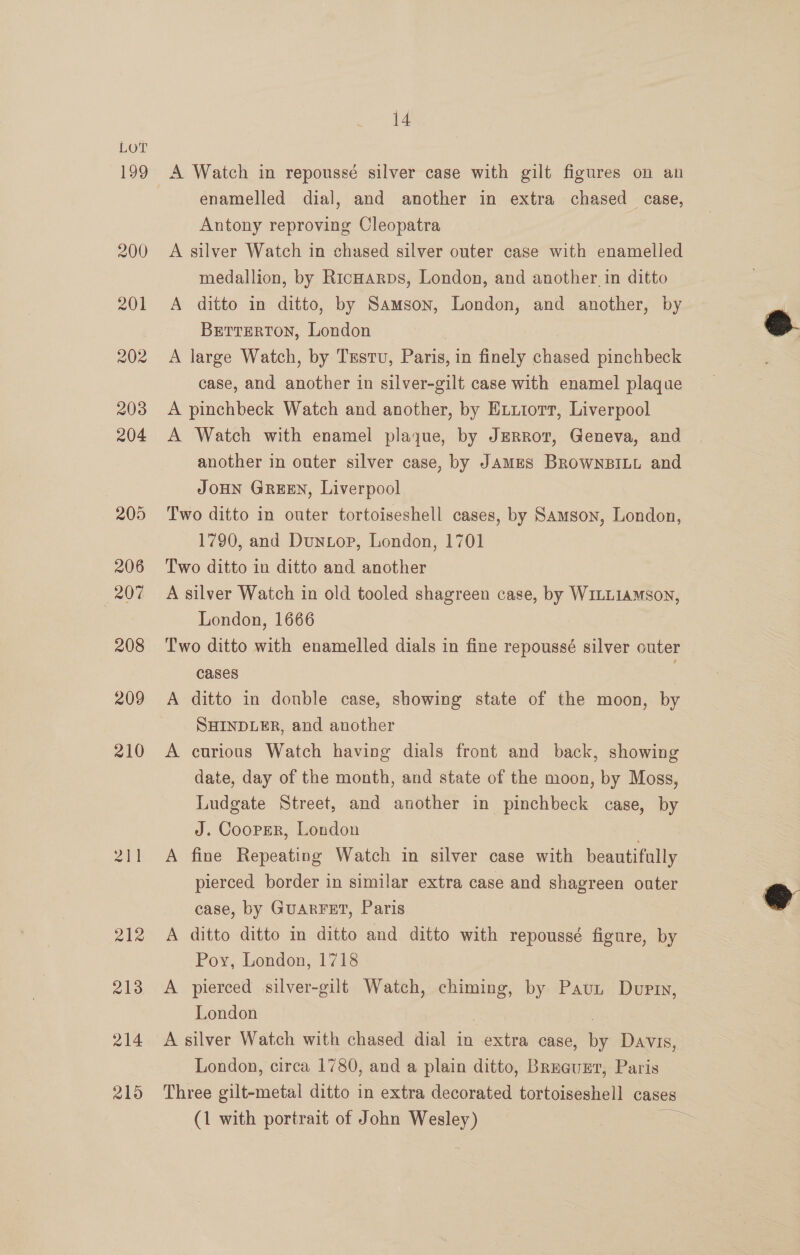 209 210 14 A Watch in repoussé silver case with gilt figures on an enamelled dial, and another in extra chased case, Antony reproving Cleopatra | A silver Watch in chased silver outer case with enamelled medallion, by RicHarps, London, and another. in ditto A ditto in ditto, by Samson, London, and another, by BErrEeRTON, London A large Watch, by Testu, Paris, in finely chased pinchbeck case, and another in silver-gilt case with enamel plaque A pinchbeck Watch and another, by Exxiiotr, Liverpool A Watch with enamel plaque, by JzeRrot, Geneva, and another in outer silver case, by JAMES BROWNBILL and JOHN GREEN, Liverpool Two ditto in outer tortoiseshell cases, by Samson, London, 1790, and Duntop, London, 1701 Two ditto in ditto and another A silver Watch in old tooled shagreen case, by WILLIAMSON, London, 1666 Two ditto with enamelled dials in fine repoussé silver outer cases A ditto in donble case, showing state of the moon, by SHINDLER, and another A curious Watch having dials front and back, showing date, day of the month, and state of the moon, by Moss, Ludgate Street, and another in pinchbeck case, by J. Cooper, London | A fine Repeating Watch in silver case with beautifully pierced border in similar extra case and shagreen outer case, by GUARFET, Paris A ditto ditto in ditto and ditto with repoussé figure, by Poy, London, 1718 A pierced silver-gilt Watch, chiming, by Paun Durr, London 7 A silver Watch with chased dial in extra case, by Davis, London, circa 1780, and a plain ditto, Breguzr, Paris Three gilt-metal ditto in extra decorated tortoiseshell cases (1 with portrait of John Wesley) =  