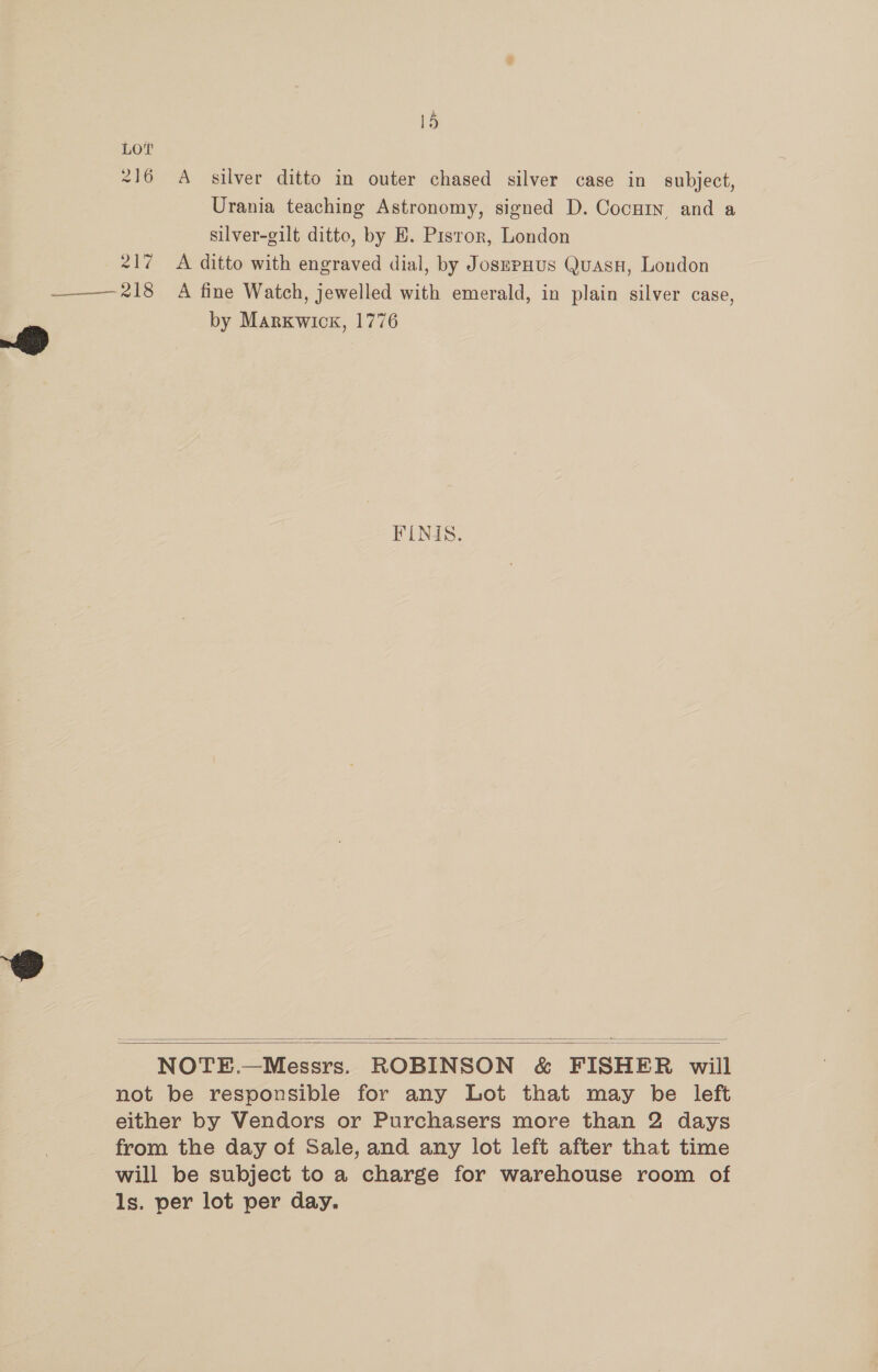 216 A_ silver ditto in outer chased silver case in subject, Urania teaching Astronomy, signed D. Cocuin and a silver-gilt ditto, by H. Pisror, London 217 <A ditto with engraved dial, by JosepHus Quasn, London ——— 218 A fine Watch, jewelled with emerald, in plain silver case, by Marxwick, 1776 FINIS.   NOTE.—Messrs. ROBINSON &amp; FISHER will not be responsible for any Lot that may be left either by Vendors or Purchasers more than 2 days from the day of Sale, and any lot left after that time will be subject to a charge for warehouse room of ls. per lot per day.
