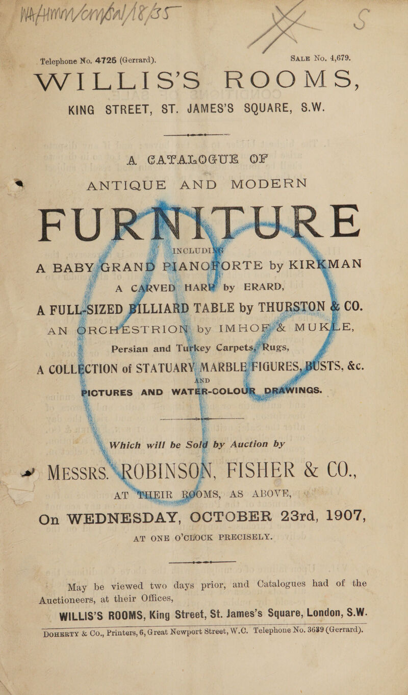 Wace rybal AG 3s  _elephone No. 4725 (Gerrard). SALE No, 4,679. Savill isS ROOMS, KING STREET, ST. JAMES’S SQUARE, 8.W.  A GAYALOGUE OF b ANTIQUE AND MODERN   Y by ERARD, 7 D TABLE by THURSTON &amp; ; CO. ae “Which will be Sold by Auction by   Ox ole “OCTOBER 23rd, 1907, AT ONE O’CHOCK PRECISELY.  May be viewed two days prior, and Catalogues had of the Auctioneers, at their Offices, - WILLIS’S ROOMS, King Street, St. James’s Square, London, S.W. _ 2 as eee DOHERTY &amp; Co., Printers, 6, Great Newport Street, W.C. Telephone No. 3639 (Gerrard). 