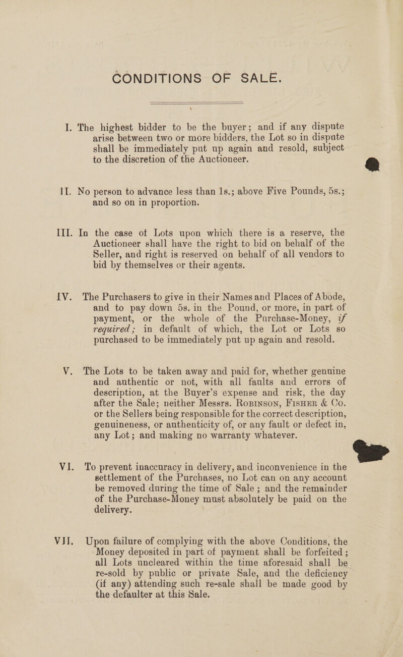 I. Vit, CONDITIONS OF SALE.   The highest bidder to be the buyer; and if any dispute arise between two or more bidders, ‘the Lot so in dispute shall be immediately put up again and resold, subject to the discretion of the Auctioneer. and so on in proportion. In the case ot Lots upon which there is a reserve, the Auctioneer shall have the right to bid on behalf of the Seller, and right is reserved on behalf of all vendors to bid by themselves or their agents. The Purchasers to give in their Names and Places of Abode, and to pay down 5s. in the Pound, or more, in part of payment, or the whole of the Purchase-Money, 2/ required; in default of which, the Lot or Lots so purchased to be immediately put up again and resold. The Lots to be taken away and paid for, whether genuine and authentic or not, with all faults and errors of description, at the Buyer’s expense and risk, the day after the Sale; neither Messrs. Ropinson, FisHer &amp; Co. or the Sellers being responsible for the correct description, genuineness, or authenticity of, or any fault or defect in, any Lot; and making no warranty whatever. To prevent inaccuracy in delivery, and inconvenience in the settlement of the Purchases, no Lot can on any account be removed during the time of Sale ; and the remainder of the Purchase-Money must absolutely be paid on the delivery. Upon failure of complying with the above Conditions, the Money deposited in part of payment shall be forfeited ; all Lots uncleared within the time aforesaid shall be re-sold by public or private Sale, and the deficiency