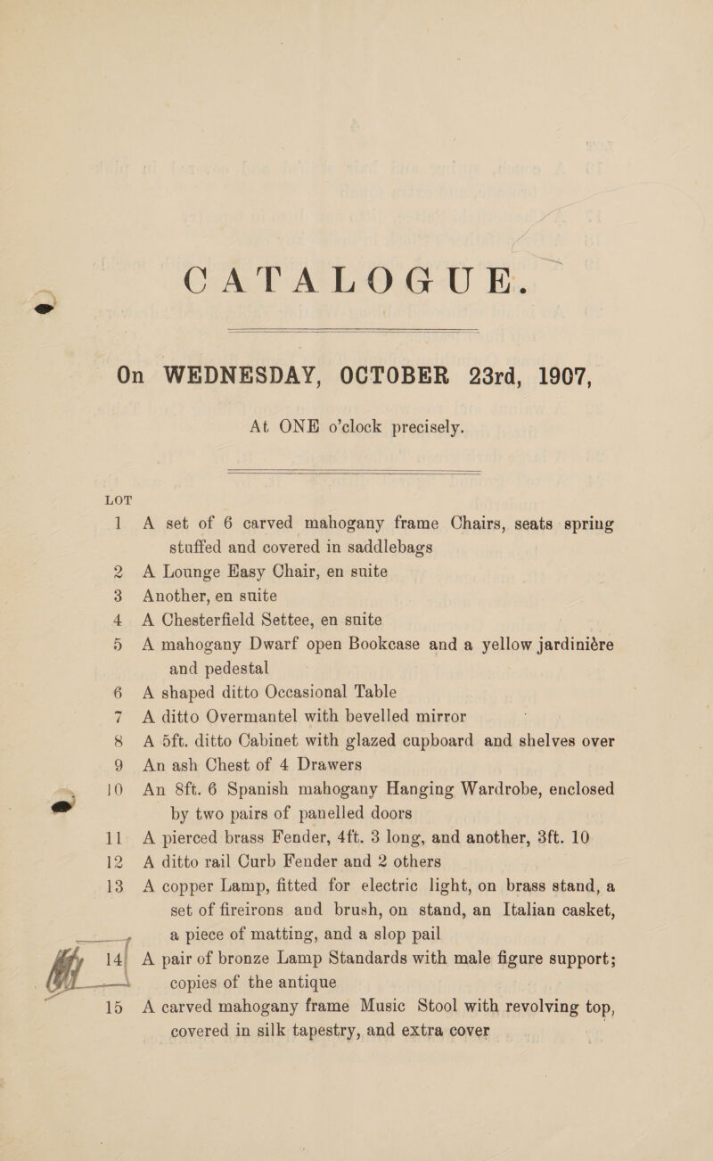 CATALOGUE.  On WEDNESDAY, OCTOBER 28rd, 1907, At ONE o’clock precisely.   1 A set of 6 carved mahogany frame Chairs, seats spring stuffed and covered in saddlebags 2 A Lounge Hasy Chair, en suite 3 Another, en suite 4 <A Chesterfield Settee, en suite 5 A mahogany Dwarf open Bookcase and a yellow jardiniére and pedestal 6 A shaped ditto Occasional Table 7 A ditto Overmantel with bevelled mirror 8 A 5ft. ditto Cabinet with glazed cupboard and shelves over 9 An ash Chest of 4 Drawers 0 An 8ft.6 Spanish mahogany Hanging Wardrobe, enclosed ad by two pairs of panelled doors 11 A pierced brass Fender, 4ft. 3 long, and another, 3ft. 10 12 A ditto rail Curb Fender and 2 others 13 A copper Lamp, fitted for electric light, on brass stand, a set of fireirons and brush, on stand, an Italian casket, 4 a piece of matting, and a slop pail 14) A pair of bronze Lamp Standards with male figure support; copies of the antique 15 A carved mahogany frame Music Stool with revolving top, covered in silk tapestry, and extra cover ‘  