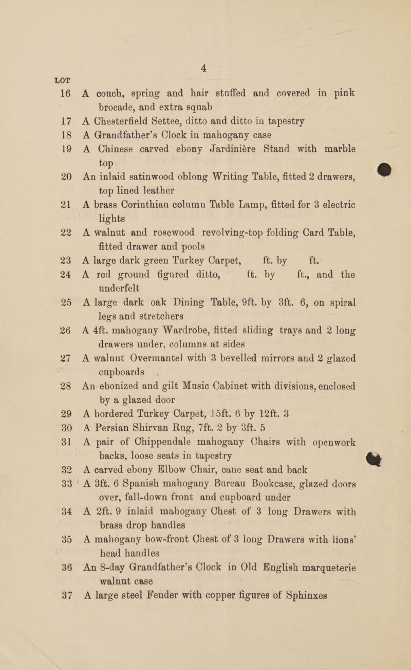 A couch, spring and hair staffed and covered in pink brocade, and extra squab 7 A Chesterfield Settee, ditto and ditto in tapestry A Grandfather’s Clock in mahogany case A Chinese carved ebony Jardiniére Stand with marble top An inlaid satinwood oblong Writing Table, fitted 2 drawers, top lined leather A brass Corinthian column Table Lamp, fitted for 3 electric lights A walnut and rosewood revolving-top folding Card Table, fitted drawer and pools A large dark green Turkey Carpet, ft. by ft. A red ground figured ditto, it. by ft., and the underfelt legs and stretchers A 4ft. mahogany Wardrobe, fitted sliding trays and 2 long drawers under, columns at sides A walnut Overmantel with 3 bevelled mirrors and 2 glazed cupboards An ebonized and gilt Music Cabinet with divisions, enclosed by a glazed door A bordered Turkey Carpet, 15ft. 6 by 12ft. 3 A Persian Shirvan Rug, 7ft. 2 by 3ft. 5 A pair of Chippendale mahogany Chairs with openwork backs, loose seats in tapestry A carved ebony Elbow Chair, cane seat and back over, fall-down front and cupboard under A 2ft.9 inlaid mahogany Chest of 3 long Drawers with brass drop handles A mahogany bow-front Chest of 3 long Drawers with lions’ head handles An 8-day Grandfather’s Clock in Old English CENT AEST walnut case A large steel Fender with copper puis of Sphinxes