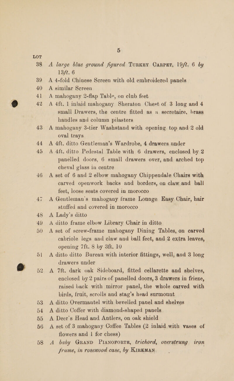 46 5 A large blue ground figured Turkey CarpgEt, 19/t. 6 dy 13/t. 6 A 4-fold Chinese Screen with old embroidered panels A similar Screen A mahogany 2-flap Table, on club feet A 4ft. 1 inlaid mahogany Sheraton Chest of 3 ane and 4 small Drawers, the centre fitted as secretaire, brass handles and column pilasters A mahogany 3-tier Washstand with opening top and 2 old oval trays A 4ft. ditto Gentleman’s Wardrobe, 4 drawers under A 4ft. ditto Pedestal Table with 6 drawers, enclosed by 2 panelled doors, 6 small drawers over, and arched top cheval glass in centre A set of 6 and 2 elbow mahogany Chippendale Chairs with carved openwork backs and borders, on claw and ball feet, loose seats covered in morocco A Gentleman's mahogany frame Lounge Easy Chair, hair stuffed and covered in morocco A Lady’s ditto A ditto frame elbow Library Chair in ditto A set of screw-frame mahogany Dining Tables, on carved cabriole legs and claw and ball feet, and 2 extra leaves, opening 7ft. 8 by 3ft. 10 A ditto ditto Bureau with interior fittings, well, and 3 long drawers under A 7ft. dark oak Sideboard, fitted cellarette and shelves, enclosed by 2 pairs of panelled doors, 3 drawers in frieze, raised back with mirror panel, the whole carved with birds, fruit, scrolls and stag’s head surmount A ditto Overmantel with bevelled panel and shelves A ditto Coffer with diamond-shaped panels A Deer's Head and Antlers, on oak shield A set of 3 mahogany Coffee Tables (2 inlaid with vases of flowers and | for chess) A baby Grand PiaNnoFortTs, trichord, overstrung iron frame, in rosewood case, by KiInKMAN |