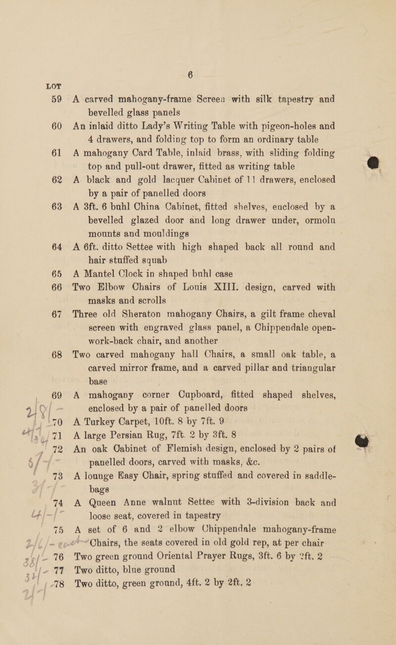 59 60 61 62 63 64 65 66 67 68 6 A carved mahogany-frame Screea with silk tapestry and bevelled glass panels An inlaid ditto Lady’s Writing Table with pigeon-holes and 4 drawers, and folding top to form an ordinary table A mahogany Card Table, inlaid brass, with sliding folding top and pull-out drawer, fitted as writing table A black and gold lacquer Cabinet of 1! drawers, enclosed by a pair of panelled doors A 3ft. 6 buhl China Cabinet, fitted shelves, enclosed by a bevelled glazed door and long drawer under, ormola mounts and mouldings A 6ft. ditto Settee with high shaped back all round and hair stuffed squab A Mantel Clock in shaped buhl case Two Elbow Chairs of Louis XIII. design, carved with masks and scrolls | Three old Sheraton mahogany Chairs, a gilt frame cheval screen with engraved glass panel, a Chippendale open- work-back chair, and another Two carved mahogany hall Chairs, a small oak table, a carved mirror frame, and a carved pillar and triangular base A mahogany corner Cupboard, fitted shaped shelves, enclosed by a pair of panelled doors A Turkey Carpet, 10ft. 8 by 7ft. 9 A large Persian Rug, 7ft. 2 by 3ft. 8 An oak Oabinet of Flemish design, enclosed by 2 pairs of panelled doors, carved with masks, &amp;e. A lounge Easy Chair, spring stuffed and covered in saddle- bags A Queen Anne walnut Settee with 3-division back and loose seat, covered in tapestry | A set of 6 and 2 elbow Chippendale mahogany-frame Two green ground Oriental Prayer Rugs, 3ft. 6 by 2ft.2 Two ditto, blue ground |