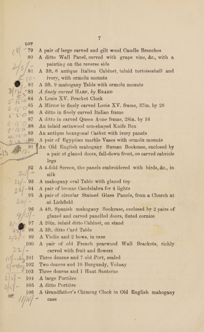 7 © 79 A pair of large carved and gilt wood Candle Branches | 80 A ditto Wall Panel, carved with grape vine, &amp;., with a Pe painting on the reverse side ““/ 81 A 8ft.6 antique Italian Cabinet, inlaid tortoiseshell and £10: ivory, with ormolu mounts 9 » 82 A 3ft. 9 mahogany Table with ormolu mounts y | » 83 A finely carved Harp, 6y HRaRD . S284 A Louis XV. Bracket Clock 85 A Mirror in finely carved Louis XV. frame, 37in. by 26 A ditto in finely carved Italian frame A ditto in carved Qneen Anne frame, 28in. by 16 An inlaid satinwood urn-shaped Knife Box An antique hexagonal Casket with ivory panels 90 A pair of Kgyptian marble Vases with ormolu mounts YAn Old English mahogany Bureau Bookcase, enclosed by a pair of glazed doors, fall-down front, on carved cabriole legs A 4-fold Screen, the panels embroidered with birds, &amp;c., in silk °&gt;/~ 93 A mahogany oval Table with glazed top -9/~94 A pair of bronze Candelabra for 4 lights “| 95 A pair of circular Stained Glass Panels, from a Church at at Lichfield , 96 A 4ft. Spanish mahogany Bookcase, enclosed by 2 pairs of G fof. glazed and carved panelled doors, fluted cornice B/ So 97 A 20in. inlaid ditto Cabinet, on stand 2aue~ 98 A 3ft. ditto Card Table 99 &lt;A Violin and 2 bows, in case 100 A pair of old French pearwood Wall Brackets, richly vej- carved with fruit and flowers 101 Three dozens and 7 old Port, sealed 102 Two dozens and 10 Burgundy, Volnay SSi~ 104 A large Portidre 4-105 A ditto Portidre 4 106 A Grandfather’s Chiming Clock in Old English mahogany //, Hi “4 case 