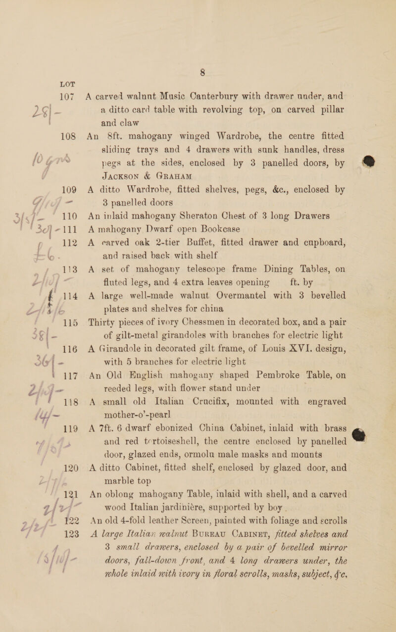 ~ 8 A carved walnut Music Canterbury with drawer under, and a ditto card table with revolving top, on carved pillar and claw An 8&amp;ft. mahogany winged Wardrobe, the centre fitted sliding trays and 4 drawers with sunk handles, dress pegs at the sides, enclosed by 3 panelled doors, by JacKson &amp; GRAHAM A ditto Wardrobe, fitted shelves, pegs, &amp;., enclosed by 3 panelled doors An inlaid mahogany Sheraton Chest of 3 long Drawers A mahogany Dwarf open Bookcase A carved oak 2-tier Buffet, fitted drawer and cupboard, and raised back with shelf A set of mahogany telescope frame Dining Tables, on fluted legs, and 4 extra leaves opening ft. by A large well-made walnut Overmantel with 3 bevelled plates and shelves for china Thirty pieces of ivory Chessmen in decorated box, and a pair of gilt-metal girandoles with branches for electric light A Girandole in decorated gilt frame, of Louis XVI. design, with 5 branches for electric light An Old English mahogany shaped Pembroke Table, on reeded legs, with flower stand under A small old Italian Crucifix, mounted with engraved mother-o’-pearl A 7ft. 6 dwarf ebonized China Cabinet, inlaid with brass and red tertoiseshell, the centre enclosed by panelled door, glazed ends, ormolu male masks and mounts A ditto Cabinet, fitted shelf, enclosed by glazed door, and marble top An oblong mahogany Table, inlaid with shell, and a carved wood Italian jardiniére, supported by boy . An old 4-fold leather Screen, painted with foliage and scrolls A large Italian walnut BurEAU CABINET, fitted shelves and 3 small drawers, enclosed by a pair of bevelled mirror doors, fail-down front, and 4 long drawers under, the whole inlaid nith ivory in floral scrolls, masks, subject, Fc.
