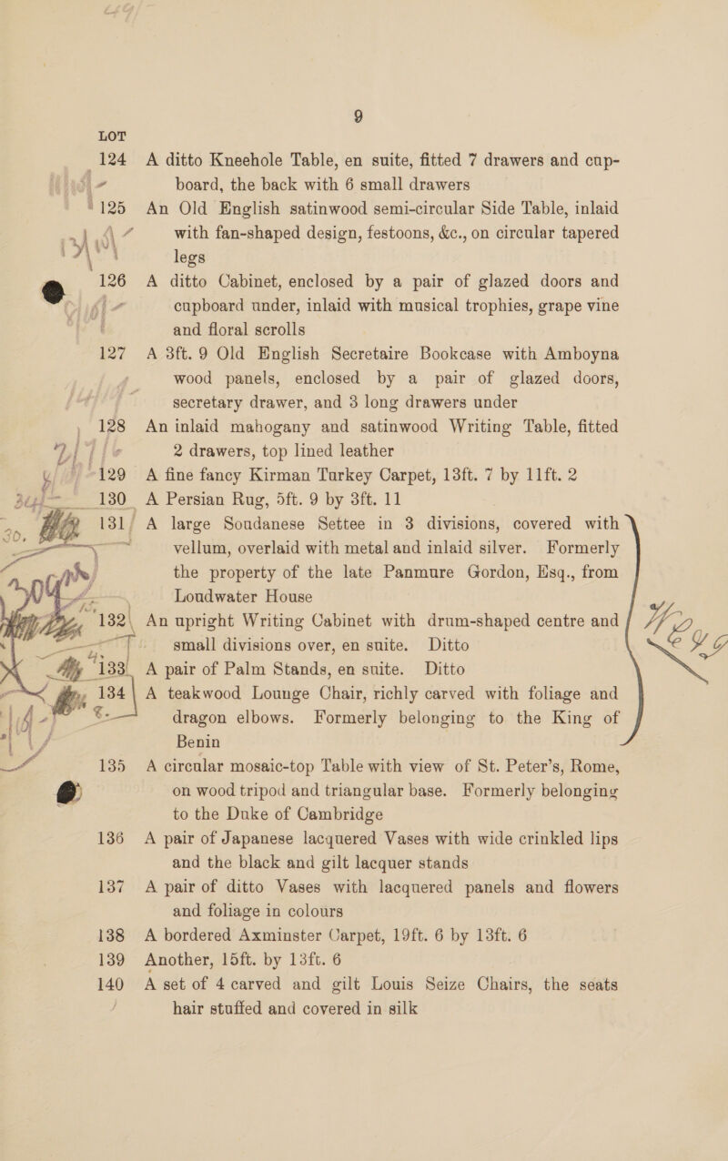 LOT 124 A ditto Kneehole Table, en suite, fitted 7 drawers and cup- board, the back with 6 small drawers ‘125 An Old English satinwood semi-circular Side Table, inlaid Pr tol with fan-shaped design, festoons, &amp;c., on circular tapered “rt legs @ 126 A ditto Cabinet, enclosed by a pair of glazed doors and , cupboard under, inlaid with musical trophies, grape vine and floral scrolls 127 A 3ft.9 Old English Secretaire Bookcase with Amboyna wood panels, enclosed by a pair of glazed doors, secretary drawer, and 3 long drawers under 128 An inlaid mahogany and satinwood Writing Table, fitted yy | Lie 2 drawers, top lined leather i - 129 A fine fancy Kirman Turkey Carpet, 13ft. 7 by 11ft. 2 ge: 180. A Persian Rug, 5ft. 9 by 3ft. 11 5 a ta vellum, overlaid with metal and inlaid silver. Formerly | qh) the property of the late Panmure Gordon, Esq., from of Loudwater House “132, An upright Writing Cabinet with drum-shaped centre and 4, — “Mii - small divisions over, en suite. Ditto EV Gg ie 133. A pair of Palm Stands, en suite. Ditto ia, % <p as4| A teakwood Lounge Chars richly carved with foliage and BR 131, A large Soudanese Settee in 3 divisions, covered with   vos dragon elbows. Formerly belonging to the King of Benin : 135 A circular mosaic-top Table with view of St. Peter’s, Rome, @ on wood tripod and triangular base. Formerly belonging to the Duke of Cambridge 136 A pair of Japanese lacquered Vases with wide crinkled lips and the black and gilt lacquer stands 137 A pair of ditto Vases with lacquered panels and flowers and foliage in colours 138 <A bordered Axminster Carpet, 19ft. 6 by 13ft. 6 139 Another, loft. by 13ft. 6 140 A set of 4carved and gilt Louis Seize Chairs, the seats hair stuffed and covered in silk