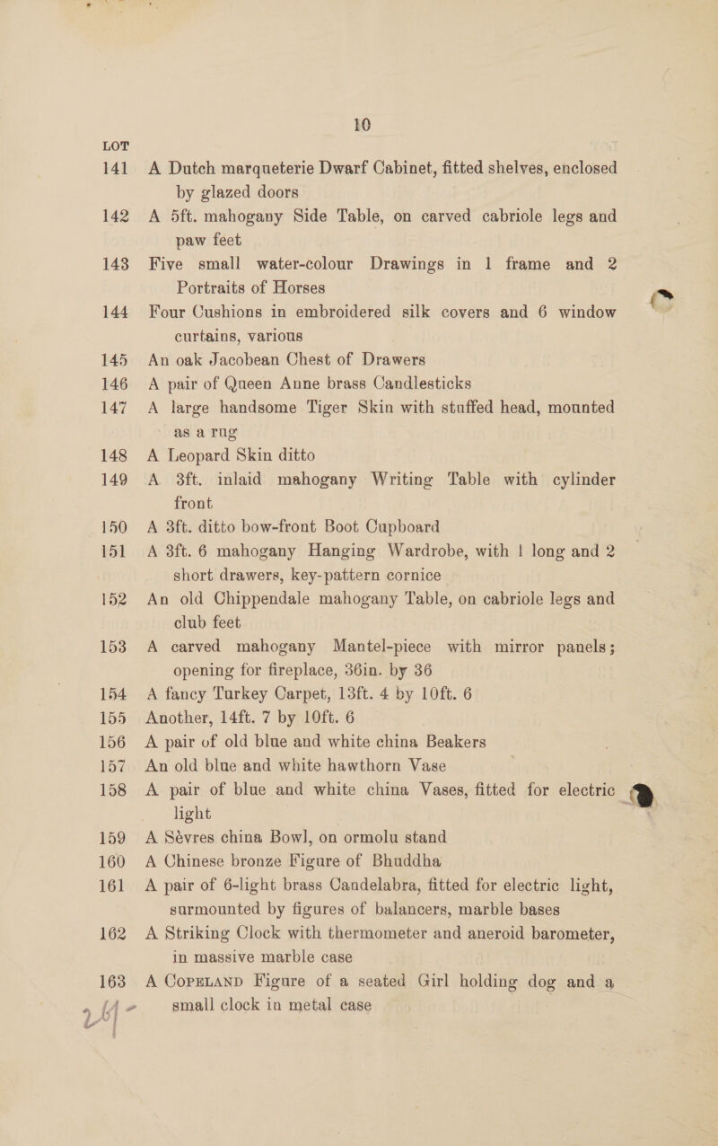 141 142 143 144 145 146 147 148 149 150 151 152 153 154 156 157 158 159 160 161 162 } i f i 10 A Dutch marqueterie Dwarf Cabinet, fitted shelves, enclosed by glazed doors A 5ft. mahogany Side Table, on carved cabriole legs and paw feet Five small water-colour Drawings in 1 frame and 2 Portraits of Horses Four Cushions in embroidered silk covers and 6 window curtains, various | An oak Jacobean Chest of Drawers A pair of Queen Anne brass Candlesticks A large handsome Tiger Skin with stuffed head, mounted as a rug A Leopard Skin ditto A 8ft. inlaid mahogany Writing Table with cylinder front A 3ft. ditto bow-front Boot Cupboard A 3ft.6 mahogany Hanging Wardrobe, with | long and 2 short drawers, key-pattern cornice An old Chippendale mahogany Table, on cabriole legs and club feet A carved mahogany Mantel-piece with mirror panels; opening for fireplace, 36in. by 36 A fancy Turkey Carpet, 13ft. 4 by 10ft. 6 A pair of old blue and white china Beakers An old blue and white hawthorn Vase A pair of blue and white china Vases, fitted for electric light | A Sévres china Bow], on ormolu stand A Chinese bronze Figure of Bhuddha A pair of 6-light brass Candelabra, fitted for electric light, sarmounted by figures of balancers, marble bases A Striking Clock with thermometer and aneroid barometer, in massive marble case small clock in metal case (*
