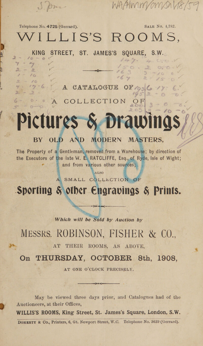 Telephone No, 4725 (Gerrard). | SALE No. 4,782. ay tL LISs’S (ROOMS, KING STREET, ST. JAMES’S SQUARE, 58.W.   ae ae _ A GATALOGUE OF “5/6 - COLLECTION OF Pictures AWINGS BY OLD Al The Property of a the Executors of ‘ Ryde, Isle of Wight;  ¥ On THURSDAY, OCTOBER 8th, 1908, AT ONE O’CLOCK PRECISELY.   see May be viewed three days prior, and Catalogues had of the Auctioneers, at their Offices, WILLIS’S ROOMS, King Street, St. James’s Square, London, S.W. &gt;   DoHERTY &amp; OCo., Printers, 6, Gt. Newport Street, W.C. Telephone. No. 3639 (Gerrard).