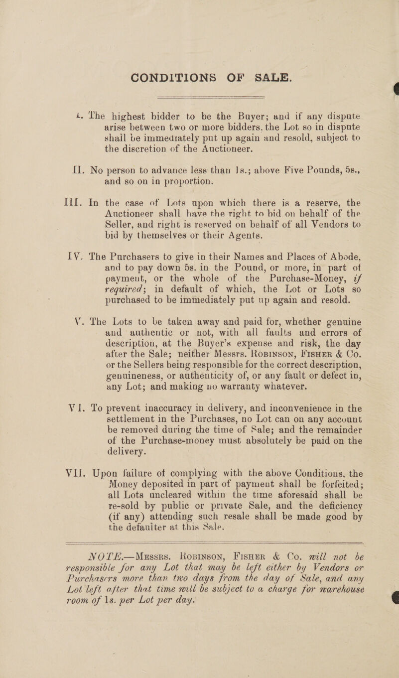 Tit, wv CONDITIONS OF SALE.  arise between two or more bidders. the Lot so in dispute shail be immediately put up again and resold, subject to the discretion of the Auctioneer. and so on in proportion. In the case of [Lots upon which there is a reserve, the Auctioneer shall have the right. to bid on behalf of the Seller, and right is reserved on behalf of all Vendors to bid by themselves or their Agents. The Purchasers to give in their Names and Places of Abode, and to pay down 5s. in the Pound, or more, in part of payment, or the whole of the Purchase-Money, 7/ required; in default of which, the Lot or Lots so purchased to be immediately put up again and resold. The Lots to be taken away and paid for, whether genuine aud authentic or not, with all faults and errors of description, at the Buyer’s expense and risk, the day after the Sale; neither Messrs. RoBinson, FisHEer &amp; Co. or the Sellers being responsible for the correct description, genuineness, or authenticity of, or any fault or defect in, any Lot; and making uo warranty whatever. To prevent inaccuracy in delivery, and inconvenience in the settlement in the Purchases, no Lot can on any account be removed during the time of Sale; and the remainder of the Purchase-money must absolutely be paid on the delivery. | Upon failure of complying with the above Conditions, the Money deposited in part of payment shall be forfeited; all Lots uncleared within the time aforesaid shall be re-sold by public or private Sale, and the deficiency (if any) attending such resale shall be made good by the defauiter at. this Sale.  