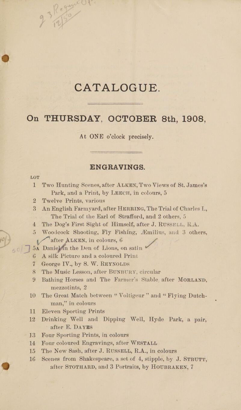 iy ead % LJ On LOT D 13 CATALOGUE.  THURSDAY, OCTOBER 8th, 1908, At ONE o’clock precisely.  ENGRAVINGS. Two Hunting Scenes, after ALKEN, T’'wo Views of St. James’s Park, and a Print, by LEECH, in colours, 5 Twelve Prints, various An English Farmyard, after HERRING, The Trial of Charles I., The Trial of the Earl of Strafford, and 2 others, 5 The Dog’s First Sight of Himself, after J. RUSSELL, R.A. Woodcock Shooting, Fly Fishing, Aimilius, and 3 others, after ALKEN, in colours, 6 wf A silk Picture and a coloured Print George IV., by 8. W. REYNOLDS The Music Lesson, after BUNBURY, circular Bathing Horses and The Farmer’s Stable, after MORLAND, mezzotints, 2 3 The Great Match between “ Voltigeur ”’ and “ Flying Dutch- man,” in colours Eleven Sporting Prints Drinking Well and Dipping Well, Hyde Park, a pair, after HE. DAYES | | Four Sporting Prints, in colours Four coloured Engravings, after WESTALL The New Sash, after J. RUSSELL, R.A., in colours Scenes from Shakespeare, a set of 4, stipple, by J. STRUTT,