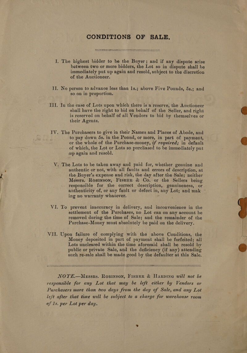 CONDITIONS OF SALE,  I. The highest bidder to be the Buyer; and if any dispute arise between two or more bidders, the Lot so in dispute shall be immediately put up again and resold, subject to the discretion of the Auctioneer. II. No person to advance less than 1s.; above Five Pounds, 5s.; and so on in proportion. III. In the case of Lots upon which there is a reserve, the Auctioneer shall have the right to bid on behalf of the Seller, and right is reserved on behalf of all Vendors to bid by themselves or their Agents. IV. The Purchasers to give in their Names and Places of Abode, and to pay down 5s. in the Pound, or more, in part of payment, or the whole of the Purchase-money, if required; in default of which, the Lot or Lots so purchased to be immediately put up again ‘and resold. V. The Lots to be taken away and paid for, whether genuine and authentic or not, with all faults and errors of description, at the Buyer’s expense and risk, the day after the Sale; neither Messrs. Ropinson, FisHer &amp; Co. or the Sellers being responsible for the correct description, gennineness, or authenticity of, or any fault or defect i ay Lot; and mak ing no warranty whatever. VI. To prevent inaccuracy in delivery, and inconvenience in the settlement of the Purchases, no Lot can on any account be removed during the time of Sale; and the remainder of the Purchase-Money must absolutely be paid on the delivery. VII. Upon failure of complying with the above Conditions, the Money deposited in part of payment shall be forfeited; all Lots uncleared within the time aforesaid shall be resold by public or private Sale, and the deficiency (if any) attending such re-sale shall be made good by the defaulter at this Sale.    NOTE.—Messks. Ropinson, Fisher &amp; Harpine will not be responsible for any Lot that may be left either by Vendors or Purchasers more than two days from the day of Sale, and any Lot left after that time will be subject to a charge for warehouse room of Is. per Lot per day.    