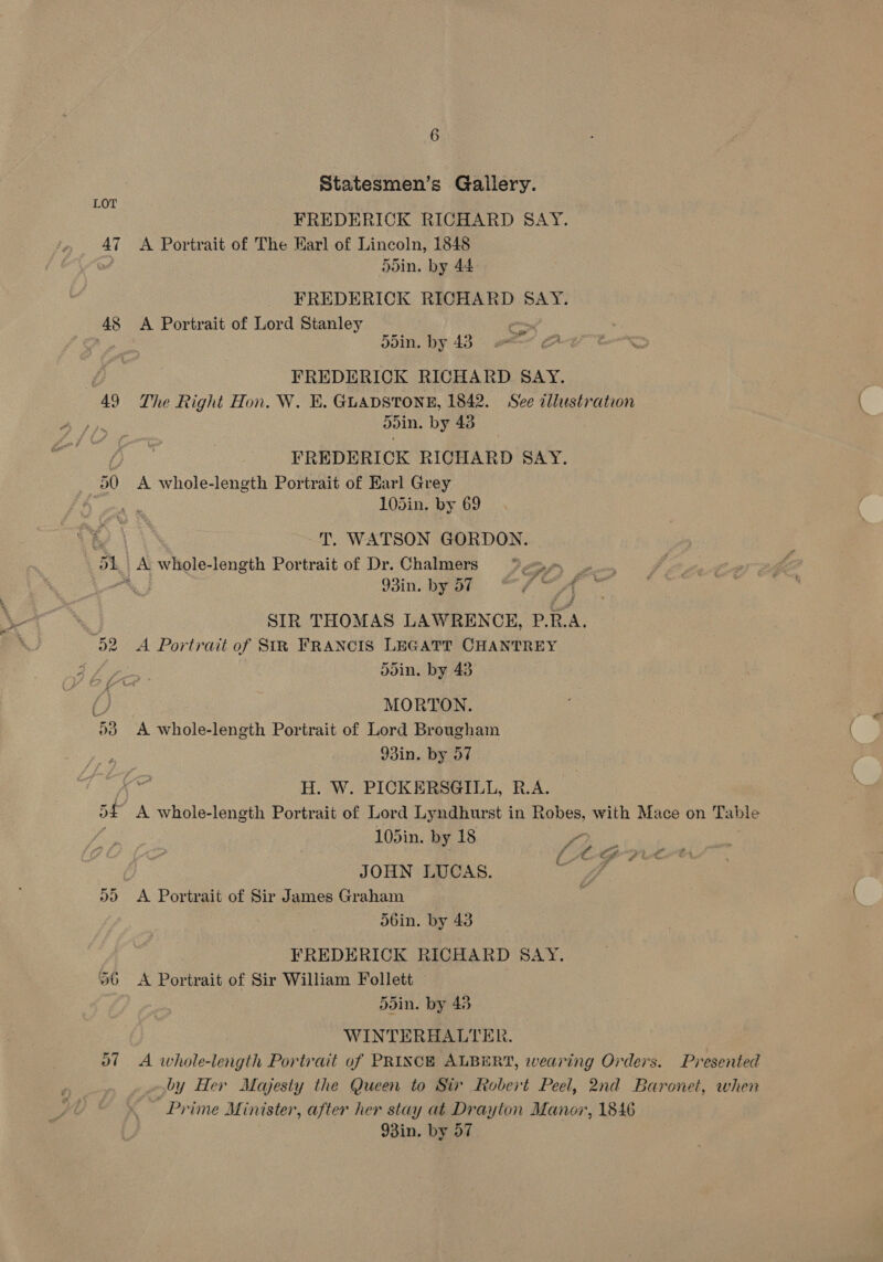 47 48 “49 oH) 06 6 Statesmen’s Gallery. FREDERICK RICHARD SAY. A Portrait of The Earl of Lincoln, 1848 ddin. by 44 FREDERICK RICHARD SAY. A Portrait of Lord Stanley ay avin. by 43. 2 RD FREDERICK RICHARD SAY. The Right Hon. W. KE. GLADSTONE, 1842. See allustration doin. by 43 FREDERICK RICHARD SAY. A whole-length Portrait of Earl Grey 105in. by 69 T. WATSON GORDON. 93in. by BT HO SIR THOMAS LAWRENCE, P.R.A. A Portrait of SIR FRANCIS LEGATT CHANTREY 5din. by 43 MORTON. A whole-length Portrait of Lord Brougham 93in. by 57 H. W. PICKERSGILL, R.A. A whole-length Portrait of Lord Lyndhurst in Robes, with Mace on Table 105in. by 18 ee Le BE a ge a JOHN LUCAS. wie. A Portrait of Sir James Graham d6in. by 43 FREDERICK RICHARD SAY. A Portrait of Sir William Follett 5din. by 43 WINTERHALTER. A whole-length Portrait of PRINCE ALBERT, wearing Orders. Presented by Her Majesty the Queen to Sir Robert Peel, 2nd Baronet, when Prime Minister, after her stay at Drayton Manor, 1846 93in. by 57