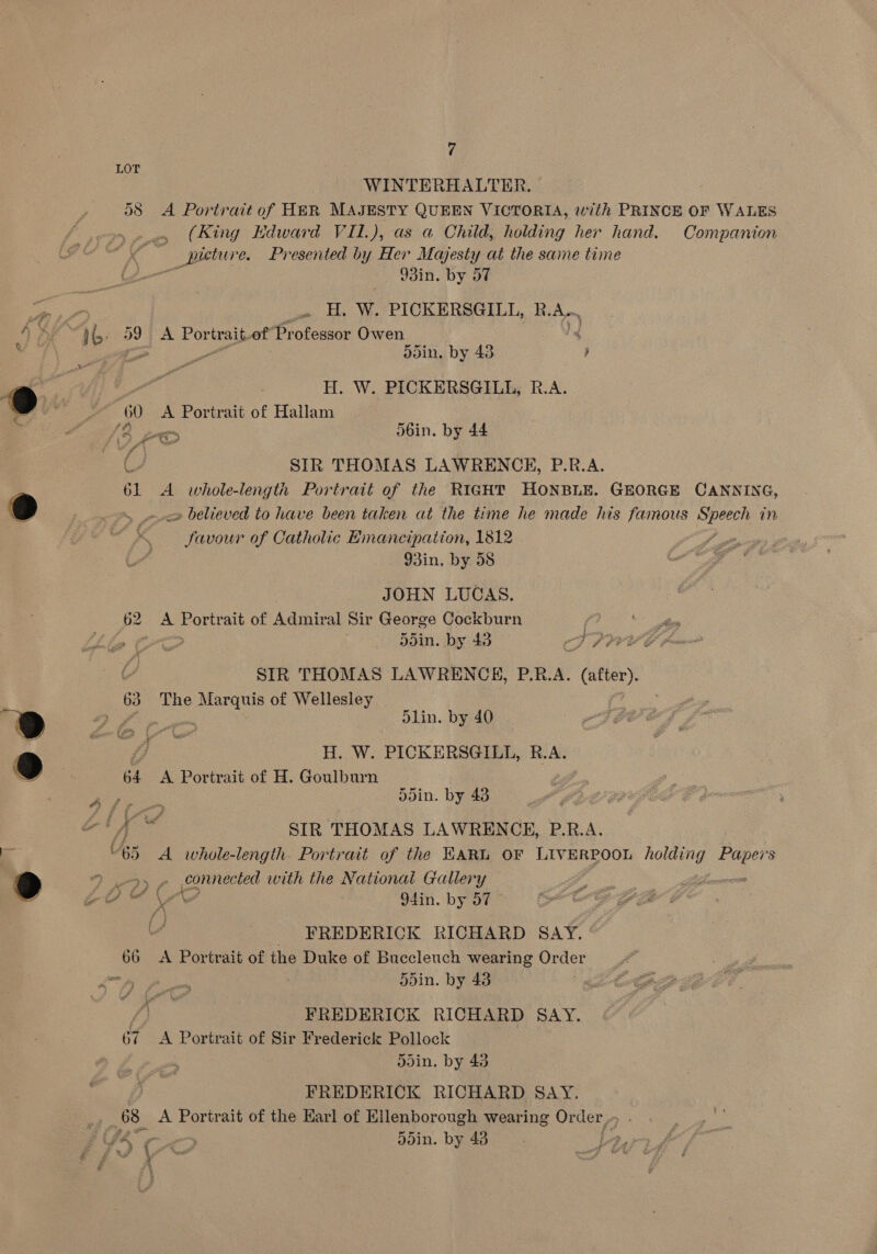 WINTERHALTER. D8 A Portrait of HER MAJESTY QUEEN VICTORIA, with PRINCE OF WALES _ (Bing Edward VIL), as a Child, holding her hand. Companion — pieture. Presented by Her Majesty ai the same time iN 93in. by 57 Ae . H. W. PICKERSGILL, RA LOT ) di Io: 59 A Por trait. of Professor Owen &lt; , , e oe ddin. by 43 ; @ Pog: | H. W. PICKERSGILL, R.A. 60 A Portrait of Hallam ‘5 ZT ob6in, by 44 d SIR THOMAS LAWRENCE, P.R.A. 61 A whole-length Portrait of the RIGHT HONBLE. GEORGE CANNING, 9 ip » believed to have been taken at the time he made his famous SE in Pe cis of Catholic Emancipation, 1812 - 93in, by 58 | JOHN LUCAS. p2 A te of Admiral Sir George Cockburn fv? Ao | 5d5in. by 43 TPM UEC + SIR THOMAS LAWRENCEHE, P.R.A. Ss 63 The ee of Wellesley | » a ieee dlin. by 40 rs Oe, fae H. W. PICKERSGILL, R.A. 64 A Portrait of H. Goulburn : ddin. by 43 ie A ig SIR THOMAS LAWRENCE, P.R.A. a t 63 A whole-length. Portrait of the KARL OF LIVERPOOL holding oe ake 9 2 eI connected with the National Gallery - Zoe NSH 94in. by 57 . _ FREDERICK RICHARD SAY. 66 &lt;A Portrait of the Duke of Buccleuch wearing Order cL sms 5din. by 43 é FREDERICK RICHARD SAY. 67 &lt;A Portrait of Sir Frederick Pollock 5din. by 43 FREDERICK RICHARD SAY. 68 A Portrait of the Earl of Ellenborough wearing Or der, (fer “&gt; 5din. by 48 Z » t 3 , ts 4 ¢ at ;