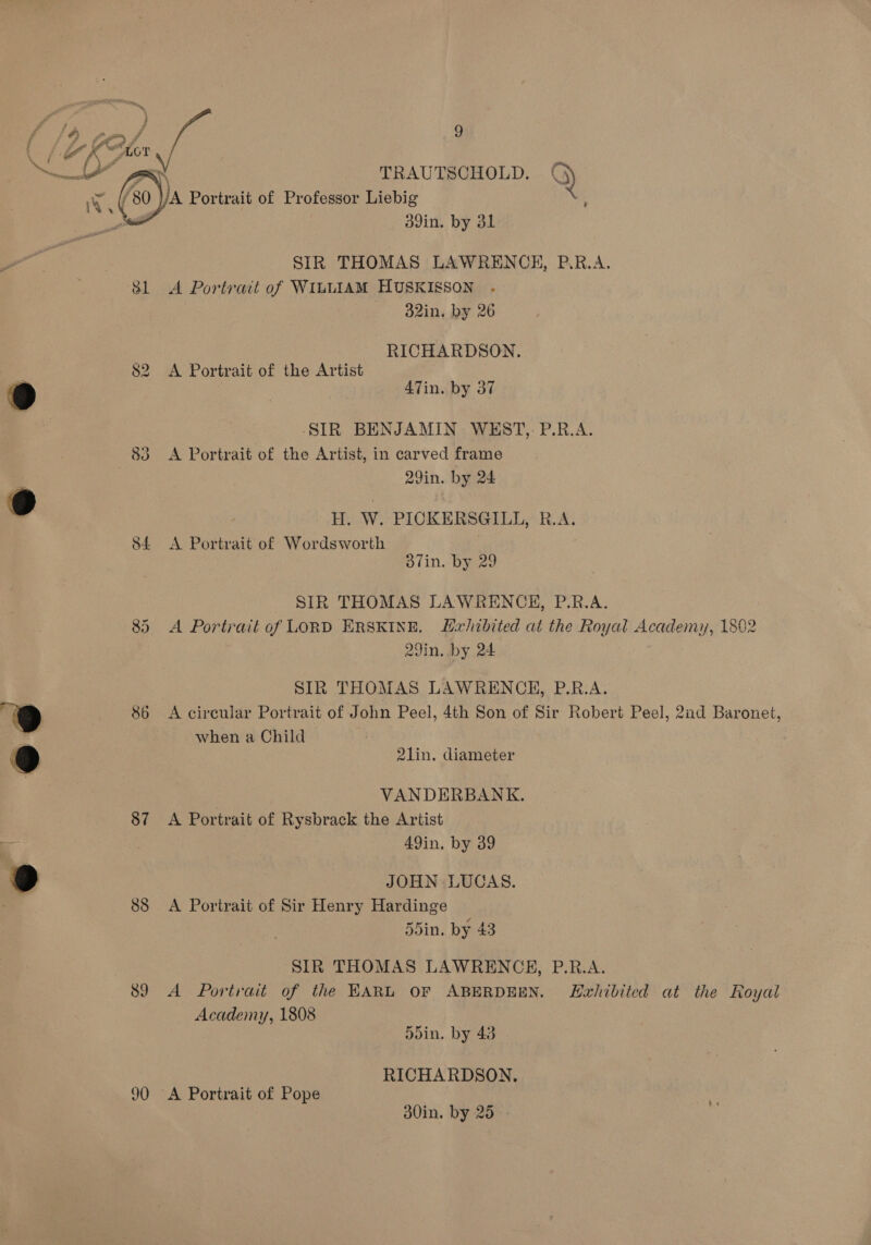 f f. KY LOT LA” ser TRAUTSCHOLD. i \ \ a) A Portrait of Professor Liebig 2 . ll 3d9in. by 31  SIR THOMAS LAWRENCE, P.R.A. 81 A Portrait of WiLLIAM HUSKISSON - 32in, by 26 RICHARDSON. 82 A Portrait of the Artist 9 3 ATin. by 37 : SIR BENJAMIN WEST, P.R.A. 83 A Portrait of the Artist, in carved frame 29in. by 24 9 ; H. W. PICKERSGILL, R.A. 84 &lt;A Portrait of Wordsworth . 37in. by 29 SIR THOMAS LAWRENCEH, P.R.A. 85. A Portrait of LORD ERSKINE, Lxhibited at the Royal Academy, 1802 29in. by 24 See SIR THOMAS LAWRENCE, P.R.A. 86 A circular Portrait of John Peel, 4th Son of Sir Robert Peel, 2nd Baronet, when a Child 21in. diameter ee VANDERBANK. 87 A Portrait of Rysbrack the Artist 3 49in, by 39 9 JOHN LUCAS. 88 &lt;A Portrait of Sir Henry Hardinge 55in. by 43 SIR THOMAS LAWRENCE, P.R.A. 89 A Portrait of the EARL OF ABERDEEN. Lzahibited at the Royal Academy, 1808 5din. by 43 RICHARDSON. 90 A Portrait of Pope