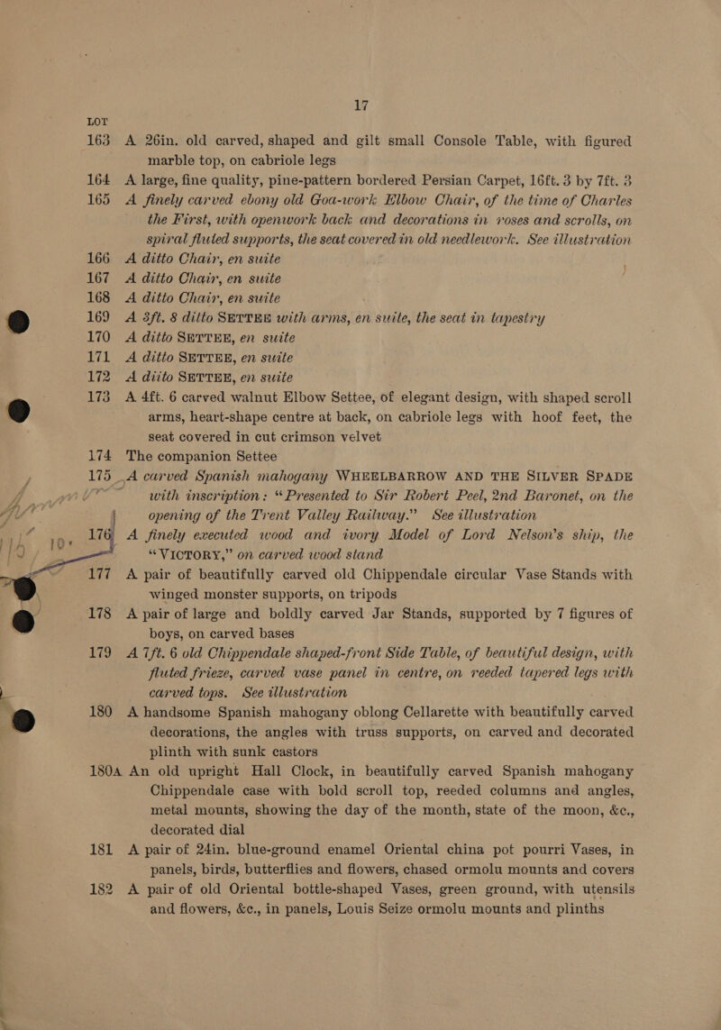 163 A 26in. old carved, shaped and gilt small Console Table, with figured marble top, on cabriole legs 164 A large, fine quality, pine-pattern bordered Persian Carpet, 16ft. 3 by 7ft. 3 165 A finely carved ebony old Goa-work Elbow Chair, of the time of Charles the First, with openwork back and decorations in voses and scrolls, on spiral fluted supports, the seat covered in old needlework. See ill usti ation 166 A ditto Chair, en suite 167 A ditio Chair, en suite 168 &lt;A ditto Chair, en suite &amp;) 169 A 8ft. 8 ditto SETTEE with arms, en suite, the seat in Lihintrs, 170 A ditto SETTER, en suite 171 A ditto SETTER, en swite 172 A diito SETTER, en suite ‘ 173 A 4ft. 6 carved walnut Elbow Settee, of elegant design, with shaped scroll 9 arms, heart-shape centre at back, on cabriole legs with hoof feet, the seat covered in cut crimson velvet 174 The companion Settee 175 .A carved Spanish mahogany WHEELBARROW AND THE SILVER SPADE WV? | with inscription: “Presented to Sir Robert Peel, 2nd Baronet, on the «file i opening of the Trent Valley Railway.” See illustration axa ; A finely executed wood and ivory Model of Lord Nelson’s ship, the : “VICTORY,” on carved wood stand A pair of beautifully carved old Chippendale circular Vase Stands with . - winged monster supports, on tripods 9 178 A pair of large and boldly carved Jar Stands, supported by 7 figures of 2 boys, on carved bases 179 A 7ft. 6 old Chippendale shaped-front Side Table, of beautiful design, with . fluted frieze, carved vase panel in centre, on reeded tapered legs with i carved tops. See illustration ; 9 180 A handsome Spanish mahogany oblong Cellarette with beautifully paed decorations, the angles with truss supports, on carved and decorated plinth with sunk castors 180A An old upright Hall Clock, in beautifully carved Spanish mahogany Chippendale case with bold scroll top, reeded columns and angles, metal mounts, showing the day of the month, state of the moon, &amp;c., decorated dial 181 A pair of 24in. blue-ground enamel Oriental china pot pourri Vases, in panels, birds, butterflies and flowers, chased ormolu mounts and covers 182 A pair of old Oriental bottle-shaped Vases, green ground, with utensils and flowers, &amp;¢., in panels, Louis Seize ormolu mounts and plinths 