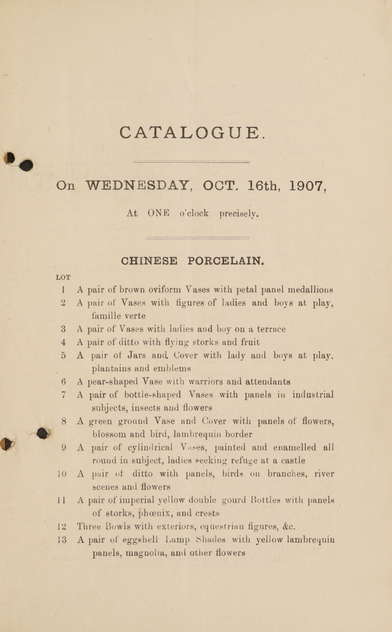 CATALOGUE.   12 13 At ONE o'clock precisely.   CHINESE PORCELAIN, A pair of brown oviform Vases with petal panel medallions A pair of Vases with figures of ladies and boys at play, famille verte A pair of Vases with ladies and boy on a terrace A pair of ditto with flying storks and fruit A pair of Jars and Cover with lady and boys at play, plantains and emblems A pear-shaped Vase with warriors and attendants A pair of bottle-shaped Vases with panels in industrial subjects, insects and flowers A green ground Vase and Cover with panels of flowers, blossom and bird, lambrequin border A pair of cylindrical Vases, painted and enamelled all round in subject, ladies seeking refuge at a castle A pair of ditto with panels, birds on branches, river scenes and flowers A pair of imperial yellow double gourd Bottles with panels — of storks, phcenix, and crests Three Bowls with exteriors, equestrian figures, &amp;c. A pair of eggshell Lamp Shades with yellow lambrequin panels, magnolia, and other flowers