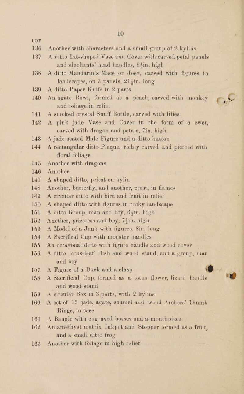 LOT 136 137 138 139 140 141 142 143 144 145 146 147 148 149 150 151 152 153 154 155 156 157 158 159 160 161 162 163 10 Another with characters and a small group of 2 kylins A ditto flat-shaped Vase and Cover with carved petal panels and elephants’ head handles, 84in. high | A ditto Mandarin’s Mace or Joey, carved with fizures in landscapes, on 3 panels, 214in. long A ditto Paper Knife in 2 parts An agate Bowl, formed as a peach, carved with monkey oe and foliage in relief : A smoked crystal Snuff Bottle, carved with lilies A pink jade Vase and Cover in the form of a ewer, carved with dragon and petals, 7in. high A jade seated Male Figure and a ditto button A rectangular ditto Plaque, richly carved and pierced with floral foliage Another with dragons Another A shaped ditto, priest on kylin Another, butterfly, and another, crest, in flames A circular ditto with bird and fruit in relief A shaped ditto with figures in rocky landscape A ditto Group, man and boy, 641n. high Another, priestess and boy, 74in. high A Model of a Jank with figures, 8in. long A Sacrifical Cup with monster handles An octagonal ditto with figare handle and wood cover A ditto lcotus-leaf Dish and wood stand, and a group, man and boy + A Figure of a Dack and a clasp , Si § A Sacrificial Cup, formed as a lotus flower, lizard handle fh and wood stand A circular Box in 3 parts, with 2 kylins A set of 15 jade, agate, enamel aud wood Archers’ Thamb Rings, in case \ Bangle with engraved bosses and a mouthpiece An amethyst matrix Inkpot and Stopper formed as a fruit, and a small ditto frog Another with foliage in high relief