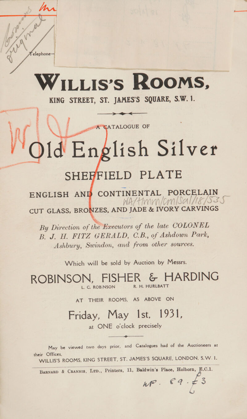  WILLis’s Rooms, KING STREET, ST. JAMES’S SQUARE, S.W. 1.   anne CAN BHSiReE so to  CUT GLASS, BRO oe AND D JADE fener ees By Direction of the ‘Executors of the late COLONEL B. J. H. FITZ GERALD, C.B., of Ashdown Park, Ashbury, Swindon, and from other sources. Which will be sold by Auction by Messrs. ROBINSON, FISHER &amp; HARDING L. C. ROBINSON R. H. HURLBATT AT THEIR ROOMS, AS ABOVE ON Friday, May Ist, 1931, at ONE o'clock precisely  May be viewed two days prior, and Catalogues had of the Auctioneers at their Offices, WILLIS’S ROOMS, KING STREET, ST. JAMES’S SQUARE, LONDON. S.W. L. %  BARNARD &amp; CRANNIS, Lqp., Deribors. 11, Baldwin’s Place, Holborn, E.C.1. Me - €97.¢3 J