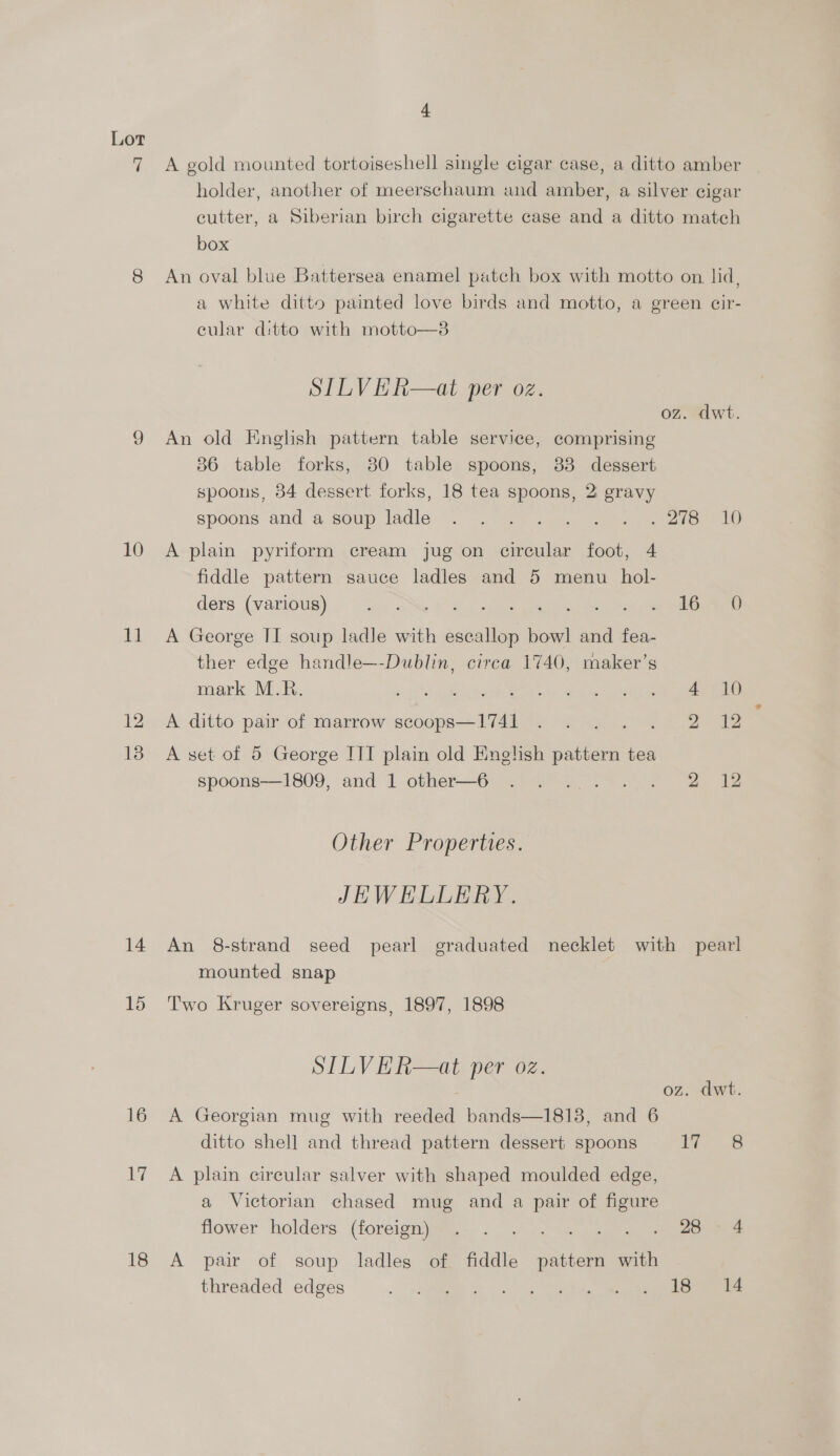 10 1d 13 14 15 16 A 18 A gold mounted tortoiseshell single cigar case, a ditto amber holder, another of meerschaum and amber, a silver cigar cutter, a Siberian birch cigarette case and a ditto match box An oval blue Battersea enamel patch box with motto on lid, a white ditto painted love birds and motto, a green cir- eular ditto with motto—3 SILVER—at per oz. oz. dwt. An old Knglsh pattern table service, comprising 36 table forks, 80 table spoons, 33 dessert spoons, 34 dessert forks, 18 tea spoons, 2: gravy spoons and a soup ladlé. (282255 “fe meee A plain pyriform cream jug on circular foot, 4 fiddle pattern sauce ladles and 5 menu hol- ders (various) 9%.) So. <5 eee eee A George II soup ladle with escallop bowl and fea- ther edge handle—-Dublin, circa 1740, maker’s mark M.R. merges: er ee ee  A set of 5 George ITT — old Enelish pattern tea spoons—1809, and 1 other—6 . . ... . . «2 4212 Other Properties. JEWELLERY. An 8-strand seed pearl graduated necklet with pearl mounted snap Two Kruger sovereigns, 1897, 1898 SILVER—at per oz. oz. dwt. A Georgian mug with reeded bands—1818, and 6 ditto shell and thread pattern dessert spoons dems A plain circular salver with shaped moulded edge, a Victorian chased mug and a pair of oe Hower holders (foreign jie... oe » 26.4 A pair of soup ladles of fiddle pattern with threaded edges RY, cose RT a