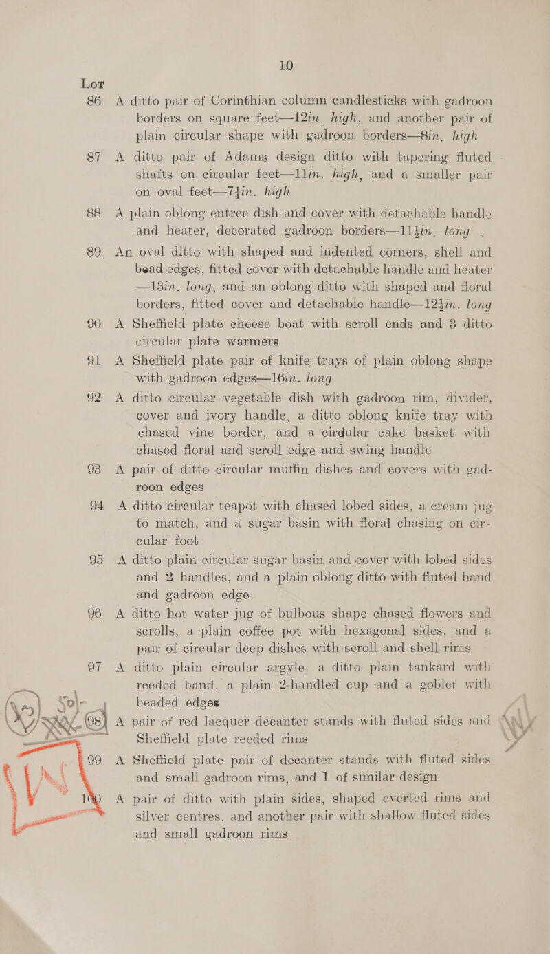 86 87 88 89 90) Ol  10 A ditto pair of Corinthian column candlesticks with gadroon borders on square feet—1l2in, high, and another pair of plain circular shape with gadroon borders—8in, high shafts on circular feet—llin. high, and a smaller pair on oval feet—Tthin. high A plain oblong entree dish and cover with detachable handle and heater, decorated gadroon borders—l14in, long An oval ditto with shaped and indented corners, shell and bead edges, fitted cover with detachable handle and heater —18in. long, and an oblong ditto with shaped and floral borders, fitted cover and detachable handle—124in. long A Sheffield plate cheese boat with scroll ends and 8 ditto circular plate warmers A Sheffield plate pair of knife trays of plain oblong shape with gadroon edges—l6in. long A ditto circular vegetable dish with gadroon rim, divider, cover and ivory handle, a ditto oblong knife tray with chased vine border, and a cirdular cake basket with chased floral and scroll edge and swing handle A pair of ditto circular muffin dishes and covers with gad- roon edges A ditto circular teapot with chased lobed sides, a cream jug to match, and a sugar basin with floral chasing on cir- cular foot A ditto plain circular sugar basin and cover with lobed sides and 2 handles, and a plain oblong ditto with fluted band and gadroon edge A ditto hot water jug of bulbous shape chased flowers and scrolls, a plain coffee pot with hexagonal sides, and a pair of circular deep dishes with scroll and shell rims reeded band, a plain 2-handled cup and a goblet with beaded edges Sheffield plate reeded rims A Sheffield plate pair of decanter stands with fluted sides and small gadroon rims, and | of similar design A pair of ditto with plain sides, shaped everted rims and silver centres, and another pair with shallow fluted sides and small gadroon rims