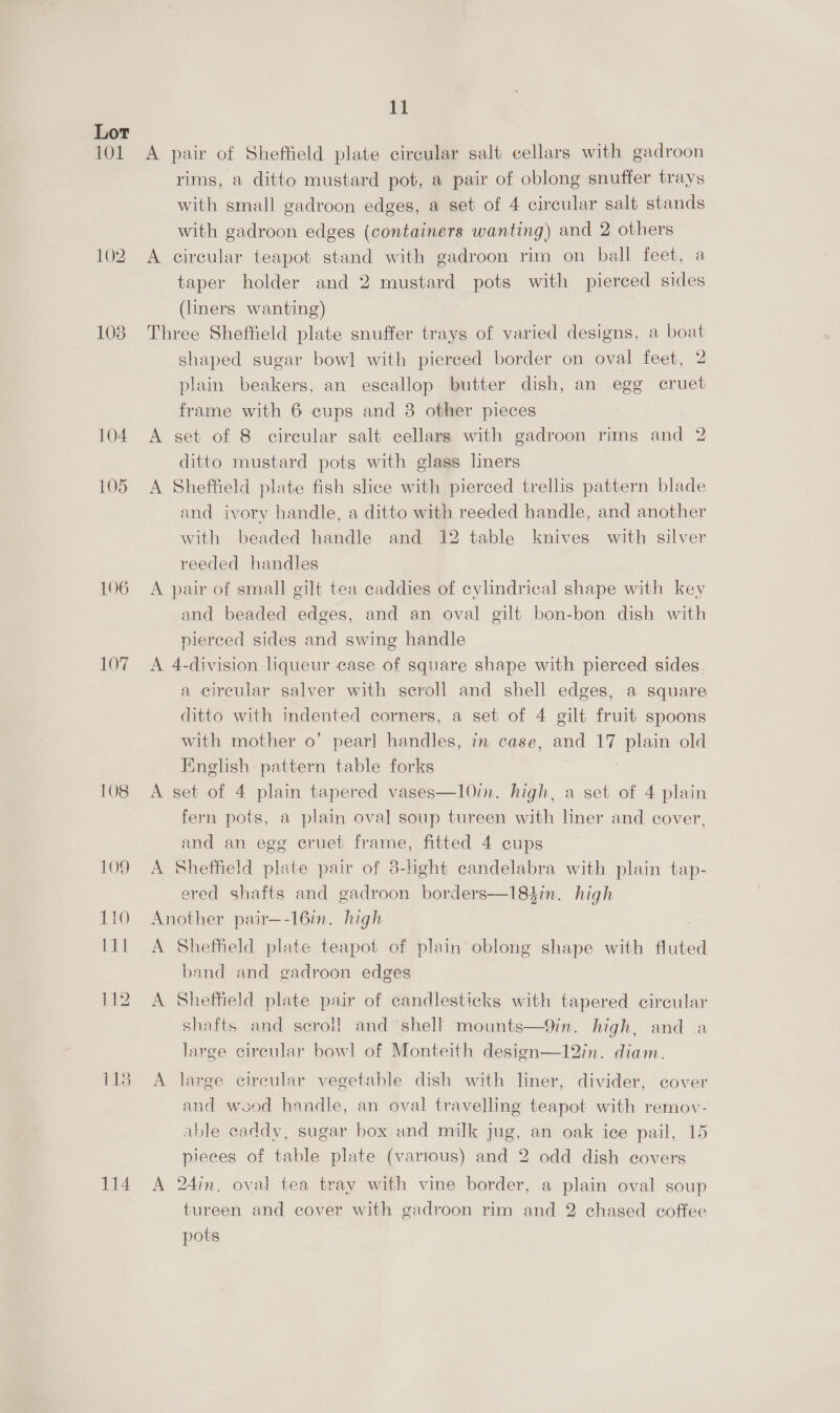 101 102 108 104 105 107% 108 114 11 A pair of Sheffield plate circular salt cellars with gadroon rims, a ditto mustard pot, a pair of oblong snuffer trays with small gadroon edges, a set of 4 circular salt stands with gadroon edges (containers wanting) and 2 others A circular teapot stand with gadroon rim on ball feet, a taper holder and 2 mustard pots with pierced sides (liners wanting) Three Sheffield plate snuffer trays of varied designs, a boat shaped sugar bow] with pierced border on oval feet, 2 plain beakers, an escallop butter dish, an egg cruet frame with 6 cups and 38 other pieces A set of 8 circular salt cellars with gadroon rims and 2 ditto mustard pots with glass liners A Sheffield plate fish slice with pierced trellis pattern blade and ivory handle, a ditto with reeded handle, and another with beaded handle and 12 table knives with silver reeded handles A pair of small gilt tea caddies of cylindrical shape with key and beaded edges, and an oval gilt bon-bon dish with pierced sides and swing handle A 4-division liqueur case of square shape with pierced sides. a circular salver with scroll and shell edges, a square ditto with indented corners, a set of 4 gilt fruit spoons with mother o’ pearl handles, in case, and MG plain old English pattern table forks A set of 4 plain tapered vases—10in. high, a set of 4 plain fern pots, a plain oval soup tureen with liner and cover, and an egg cruet frame, fitted 4 cups A Sheffield plate pair of 3-light candelabra with plain tap- ered shafts and gadroon borders—184in. high Another pair—-16in. high A Sheffield plate teapot of plain oblong shape with fluted band and gadroon edges A Sheffield plate pair of candlesticks with tapered circular shafts and scroll] and shell mounts—9in. high, and a large circular bowl of Monteith design—12in. diam. A large cireular vegetable dish with liner, divider, cover and wood handle, an oval travelling teapot with remov- able caddy, sugar box and milk jug, an oak ice pail, 15 pieces of table plate (various) and 2 odd dish covers A 24in, oval tea tray with vine border, a plain oval soup tureen and cover with gadroon rim and 2 chased coffee pots