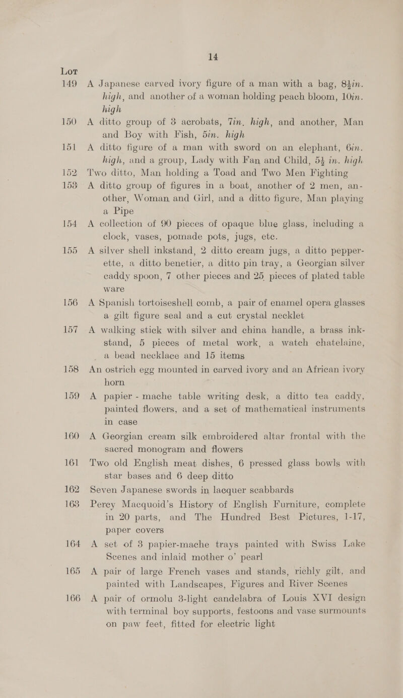 149 150 15] 152 153 154 155 156 157 158 159 165 166 14 A Japanese carved ivory figure of a man with a bag, 84in. high, and another of a woman holding peach bloom, 10in. high | A ditto group of 8 acrobats, Tin, high, and another, Man and Boy with Fish, din. high A ditto figure of a man with sword on an elephant, 6in. high, and a group, Lady with Fan and Child, 54 in. higk Two ditto, Man holding a Toad and Two Men Fighting A ditto group of figures in a boat, another of 2 men, an- other, Woman, and Girl, and a ditto figure, Man playing a Pipe A collection of 90 pieces of opaque blue glass, including a clock, vases, pomade pots, jugs, etc. A silver shell inkstand, 2 ditto cream jugs, a ditto pepper- ette, a ditto benetier, a ditto pin tray, a Georgian silver caddy spoon, 7 other pieces and 25 pieces of plated table ware A Spanish tortoiseshell comb, a pair of enamel opera glasses a gilt figure seal and a cut crystal necklet A walking stick with silver and china handle, a brass ink- stand, 5 pieces of metal work, a watch chatelaine, a bead necklace and 15 items An ostrich egg mounted in carved ivory and an African ivory horn A papier - mache table writing desk, a ditto tea caddy, painted flowers, and a set of mathematical instruments in case A Georgian cream silk embroidered altar frontal with the sacred monogram and flowers Two old English meat dishes, 6 pressed glass bowls with star bases and 6 deep ditto Seven Japanese swords in laequer scabbards Perey Macquoid’s History of English Furniture, complete in 20 parts, and The Hundred Best Pictures, 1-17, paper covers A set of 8 papier-mache trays painted with Swiss Lake Scenes and inlaid mother o’ pearl A pair of large French vases and stands, richly gilt, and painted with Landscapes, Figures and River Scenes A pair of ormolu 8-light candelabra of Louis XVI design with terminal boy supports, festoons and vase surmounts on paw feet, fitted for electric light
