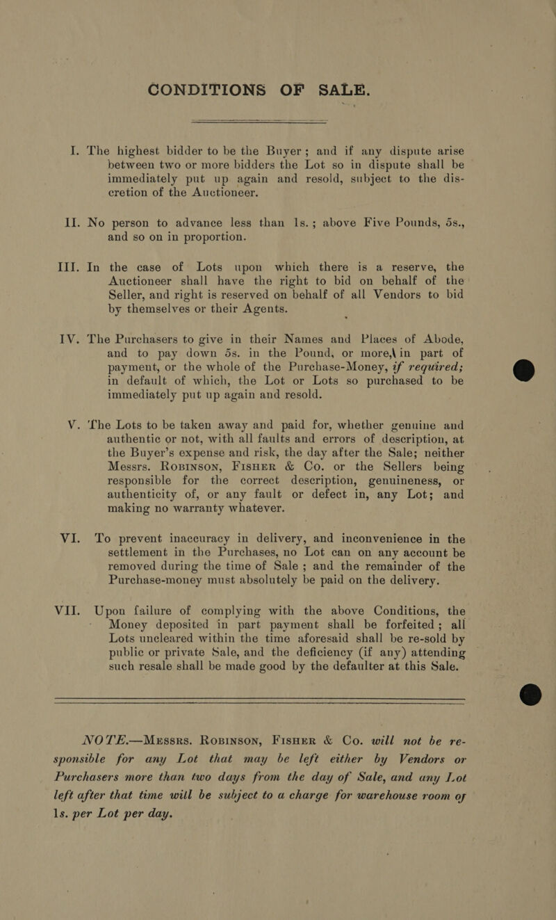 CONDITIONS OF SALE.  I. The highest bidder to be the Buyer; and if any dispute arise between two or more bidders the Lot so in dispute shall be — immediately put up again and resold, subject to the dis- cretion of the Auctioneer. II. No person to advance less than ls.; above Five Pounds, ds., and so on in proportion. III. In the case of Lots upon which there is a reserve, the Auctioneer shall have the right to bid on behalf of the Seller, and right is reserved on behalf of all Vendors to bid by themselves or their Agents. IV. The Purchasers to give in their Names and Places of Abode, and to pay down ds. in the Pound, or more,\in part of payment, or the whole of the Purchase-Money, if required; in default of which, the Lot or Lots so purchased to be immediately put up again and resold.  V. The Lots to be taken away and paid for, whether genuine and authentic or not, with all faults and errors of description, at the Buyer’s expense and risk, the day after the Sale; neither Messrs. Ropinson, Fisher &amp; Co. or the Sellers being responsible for the correct description, genuineness, or authenticity of, or any fault or defect in, any Lot; and making no warranty whatever. VI. To prevent inaccuracy in delivery, and inconvenience in the settlement in the Purchases, no Lot can on any account be removed during the time of Sale; and the remainder of the Purchase-money must absolutely be paid on the delivery. VII. apn failure of complying with the above Conditions, the Money deposited in part payment shall be forfeited; all Lots uncleared within the time aforesaid shall be re-sold by public or private Sale, and the deficiency (if any) attending such resale shall be made good by the defaulter at this Sale.  NOTE.—MeEssrs. Ropinson, FisHer &amp; Co. will not be re- sponsible for any Lot that may be left either by Vendors or Purchasers more than two days from the day of Sale, and any Lot left after that time will be subject to a charge for warehouse room of ls. per Lot per day.