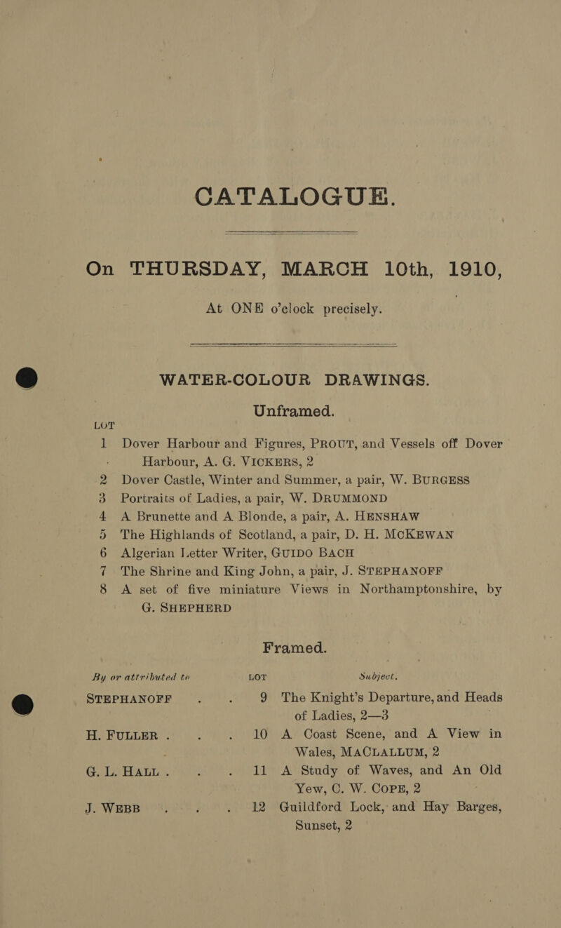 CATALOGUE.  On THURSDAY, MARCH 10th, 1910, At ONE o’clock precisely.  WATER-COLOUR DRAWINGS. Unframed. 1 Dover Harbour and Figures, PROUT, and Vessels off Dover Harbour, A. G. VICKERS, 2 Dover Castle, Winter and Summer, a pair, W. BURGESS Portraits of Ladies, a pair, W. DRUMMOND A Brunette and A Blonde, a pair, A. HENSHAW The Highlands of Scotland, a pair, D. H. MCKEWAN Algerian Letter Writer, GUIDO BACH The Shrine and King John, a pair, J. STEPHANOFF A set of five miniature Views in Northamptonshire, by G. SHEPHERD He Cont oO Or Framed. By or attributed te LOT Subject, STEPHANOFF . . YQ The Knight’s Departure,and Heads of Ladies, 2—3 . H. FULLER . 4 . 10 A Coast Scene, and A View in Wales, MACLALLUM, 2 G. L. HALL . ; . 11 A Study of Waves, and An Old Yew, C. W. COPE, 2 J. WEBB, : . 12 Guildford Lock, and Hay Barges,