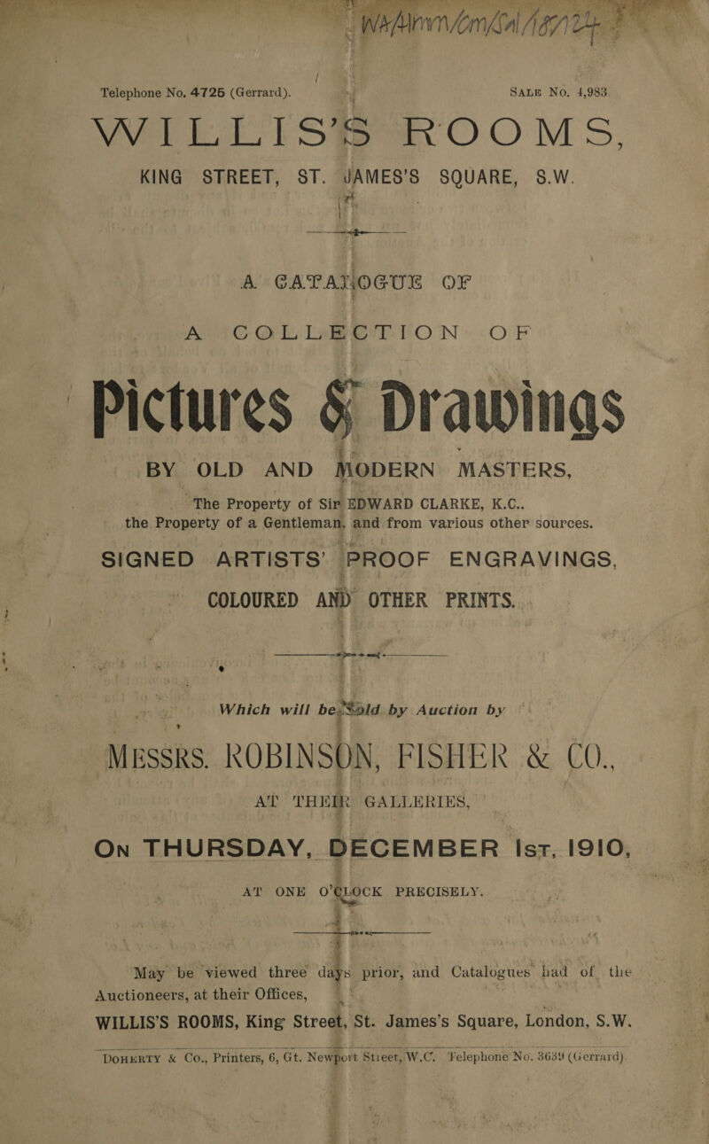  -* a e Wana Aone   Telephone No. 4725 (Gerrard). J SALE No. 4,983. WL Tl Sta OOM Ss, KING STREET, ST. JAMES’S SQUARE, 5$.W. xt i ee A GATANOGUE OF Pie Oi La eT LON: OF - Pictur es &amp; Drawitigs BY OLD AND MODERN | MASTERS, ~The Property of Sir EDWARD CLARKE, K.C.. the Property of a Gentleman, and from various other sources. SIGNED ARTISTS’ PROOF ENGRAVINGS, COLOURED AND OTHER PRINTS.  j e ee ot ¢ -—_____________ —” é Which will be ona by Auction by MESSRS ROBINSON, FISHER &amp; CO., AT THE ik GALLERIES, On THURSDAY, DECEMBER ‘Isr. I9IO, AT ONE o'@.ocK PRECISELY. May be viewed three a prior, and Catalogues had of the Auctioneers, at their Offices, . WILLIS’S ROOMS, King Street, St. James’s Square, London, S.W.   DoHERTY &amp; Co., Printers, 6, Gt. Newport Stieet, W.C. Velephone No, 3639 (Gerrard).