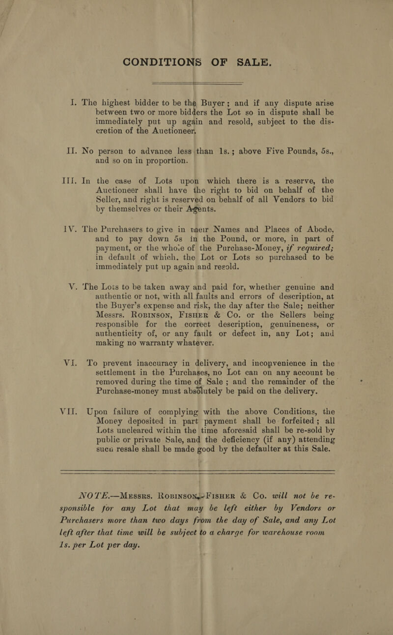 CONDITIONS OF SALE.  I. The highest bidder to be the Buyer; and if any dispute arise between two or more bidders the Lot so in dispute shall be immediately put up again and resold, subject to the dis- cretion of the Auctioneer. II. No person to advance less than 1s.; above Five Pounds, 5s., and so on in proportion. III. In the case of Lots upon which there is a reserve, the Auctioneer shall have the right to bid on behalf of the Seller, and right is reserved on behalf of all Vendors to bid by themselves or their Agents. IV. The Purchasers to give in taeir Names and Places of Abode, and to pay down ds in the Pound, or more, in part of payment, or the whore of the Purchase-Money, zf requered; in default of which. the Lot or Lots so purchased to be immediately put up again and regold. V. The Lois to be taken away and paid for, whether genuine and authentic or not, with all faults and errors of description, at the Buyer’s expense and risk, the day after the Sale; neither Messrs. Roprinson, FisHerR &amp; Co. or the Sellers being responsible for the correct description, genuineness, or authenticity of, or any fault or defect in, any Lot; and making no warranty whatever. VI. To prevent inaccuracy in delivery, and inconvenience in the settlement in the Purchases, no Lot can on any account be removed during the time of Sale ; and the remainder of the Purchase-money must absolutely be paid on the delivery. VII. Upon failure of complying with the above Conditions, the Money deposited in part payment shall be forfeited; all Lots uncleared within the time aforesaid shall be re-sold by public or private Sale, and the deficiency (if any) attending suca resale shall be made good by the defaulter at this Sale. NOTE.—MeEssrs. Ropinsony-FisHeR &amp; Co. will not be re- sponsible for any Lot that may be left either by Vendors or Purchasers more than two days from the day of Sale, and any Lot left after that time will be subject to a charge for warehouse room 1s. per Lot per day.
