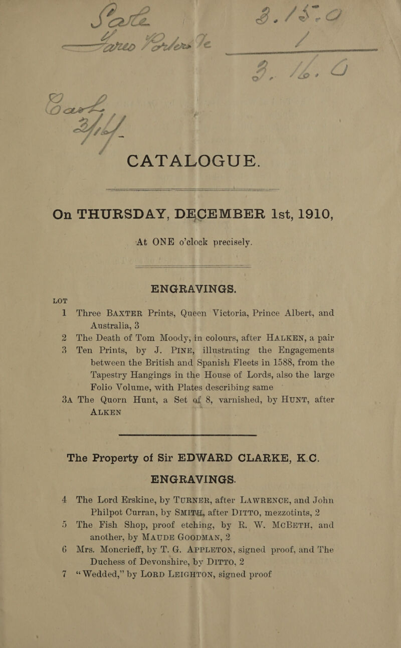 S, Y 1) og or. f 6 DP F &gt; ff . “4. € y of Cd — é j é CATALOGUE.   On THURSDAY, DECEMBER Ist, 1910, At ONE o’clock precisely.   ENGRAVINGS. 1 Three BAXTER Prints, Queen Victoria, Prince Albert, and Australia, 3 The Death of Tom Moody, in colours, after HALKEN, a pair 3 Ten Prints, by J. PINE, illustrating the Engagements between the British and Spanish Fleets in 1588, from the Tapestry Hangings in the House of Lords, also the large Folio Volume, with Plates describing same | 3A The Quorn Hunt, a Set ef 8, varnished, by HUNT, after ALKEN vo  The Property of Sir EDWARD CLARKE, K.C. ENGRAVINGS. 4 The Lord Erskine, by TURNER, after LAWRENCE, and John Philpot Curran, by SMITH, after DITTO, mezzotints, 2 )” The Fish Shop, proof etching, by R. W. MCBETH, and another, by MAUDE GOODMAN, 2 6 Mrs. Moncrieff, by T. G. APPLETON, signed proof, and The Duchess of Devonshire, by DITTo, 2 7 “Wedded,” by LoRD LEIGHTON, signed proof