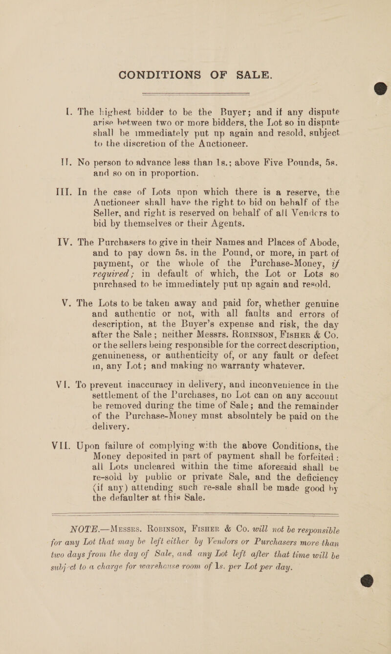 CONDITIONS OF SALE.   [. The highest bidder to be the Buyer; and if any dispute arise hetween two or more bidders, the Lot so in dispute shall be immediately put np again and resold, subject to the discretion of the Auctioneer. TT. No person to advance less than 1s.; above Five Pounds, 5s. and so on in proportion. III. In the case of Lots upon which there is a reserve, the Auctioneer shall have the right to bid on behalf of the Seller, and right is reserved on behalf of all Vendcrs to bid by themselves or their Agents. IV. The Purchasers to give in their Names and Places of Abode, and to pay down 5s. in the Pound, or more, in part of payment, or the whole of the Purchase-Money, if required ; in default of which, the Lot or Lots so purchased to be immediately put up again and resold, V. The Lots to be taken away and paid for, whether genuine and authentic or not, with all faults and errors of description, at the Buyer’s expense and risk, the day after the Sale; neither Messrs. Ropinson, FisHer &amp; Co. or the sellers being responsible for the correct description, genuineness, or authenticity of, or any fault or defect in, any T.ot; and making no warranty whatever. VI. To prevent inaccuracy in delivery, and inconvenience in the settlement of the Purchases, no Lot can on any account be removed during the time of Sale; and the remainder of the Purchase-Money must absolutely be paid on the delivery. VII. Upon failure of complying with the above Conditions, the Money deposited in part of payment shall be forfeited - ali Lots uncleared within the time aforesaid shall be re-sold by public or private Sale, and the deficiency (if any) attending such re-sale shall be made good by the defaulter at this Sale. |   NOTH.—Maussrs. Rosrnson, Fisoer &amp; Co. will not be responsible for any Lot that may be left either by Vendors or Purchasers more than two days from the day of Sale, and any Lot left after that time will be subjct to a charge for warehouse room of Is. per Lot per day.