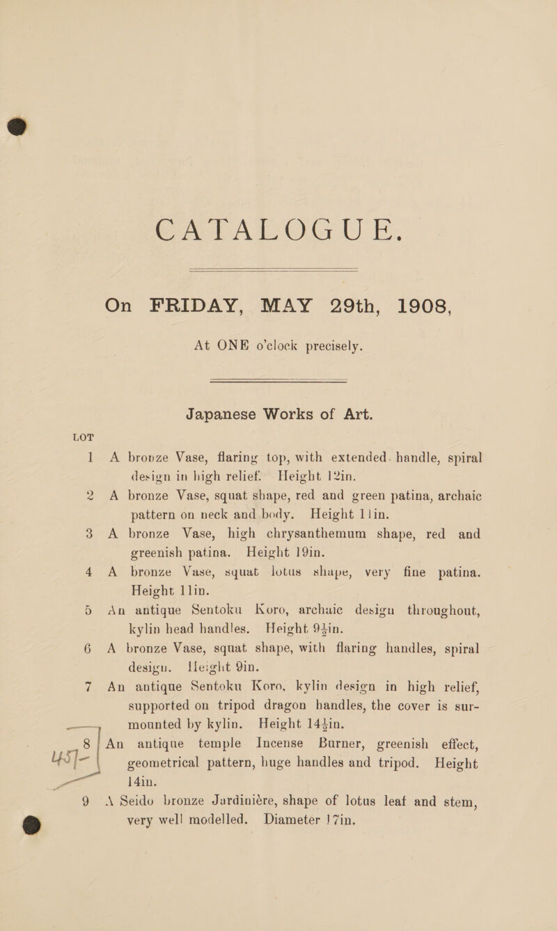 LOT ? | wed A OG UO   At ONE o'clock precisely.  Japanese Works of Art. A bronze Vase, flaring top, with extended. handle, spiral design in high relief. Height 12in. A bronze Vase, squat shape, red and green patina, archaic pattern on neck and body. Height 1 lin. A bronze Vase, high chrysanthemum shape, red and greenish patina. Height 19in. A bronze Vase, squat lotus shape, very fine patina. Height 1lin. An antique Sentoku Koro, archaic design throughout, kylin head handles. Height 94in. A bronze Vase, squat shape, with flaring handles, spiral design. Ueight Qin. An antique Sentoku Koro, kylin design in high relief, supported on tripod dragon handles, the cover is sur- mounted by kylin. Height 144in. An antique temple Incense Burner, greenish effect, geometrical pattern, huge handles and tripod. Height 14in. \ Seido bronze Jardiniére, shape of lotus leaf and stem, very well modelled. Diameter !7in.