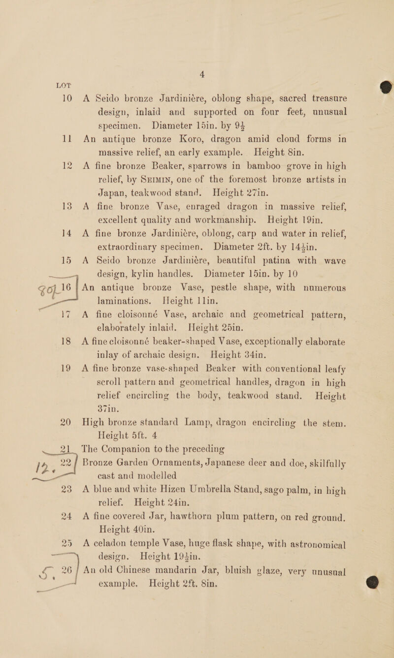 LOT 10 A Seido bronze Jardiniere, oblong shape, sacred treasure design, inlaid and supported on four feet, unusual specimen. Diameter 15in. by 94 11 An antique bronze Koro, dragon amid cloud forms in massive relief, an early example. Height 8in. 12 A fine bronze Beaker, sparrows in bamboo grove in high relief, by Srrmrn, one of the foremost bronze artists in Japan, teakwood stand. Height 27in.  13 A fine bronze Vase, enraged dragon in massive relief, excellent quality and workmanship. Height 19in. 14 A fine bronze Jardiniére, oblong, carp and water in relief, extraordinary specimen. Diameter 2ft. by 144in. 15 A Seido bronze Jardiniére, beautiful patina with wave design, kylin handles. Diameter 15in. by 10 /An antique bronze Vase, pestle shape, with numerous laminations. Height 1 lin. A fine cloisonné Vase, archaic and geometrical pattern, elaborately inlaid. Height 25in. 18 A fine cloisonné beaker-shaped Vase, exceptionally elaborate inlay of archaic design. Height 34in.  19 A fine bronze vase-shaped Beaker with conventional leafy scroll pattern and geometrical handles, dragon in high relief encircling the body, teakwood stand. Height 371n. 20 High bronze standard Lamp, dragon encircling the stem. Height 5ft. 4 21. The Companion to the preceding 12, 22 / Bronze Garden Ornaments, Japanese deer and doe, skilfully age cast and modelled 23 A blue and white Hizen Umbrella Stand, sago palm, in high relief. Height 24in. . 24 A fine covered Jar, hawthorn plum pattern, on red ground. Height 40in. 25 A celadon temple Vase, huge flask shape, with astronomical ey design. Height 194in. a ) An old Chinese mandarin Jar, bluish glaze, very unusnal oe . example. Height 2ft. 8in. —— 