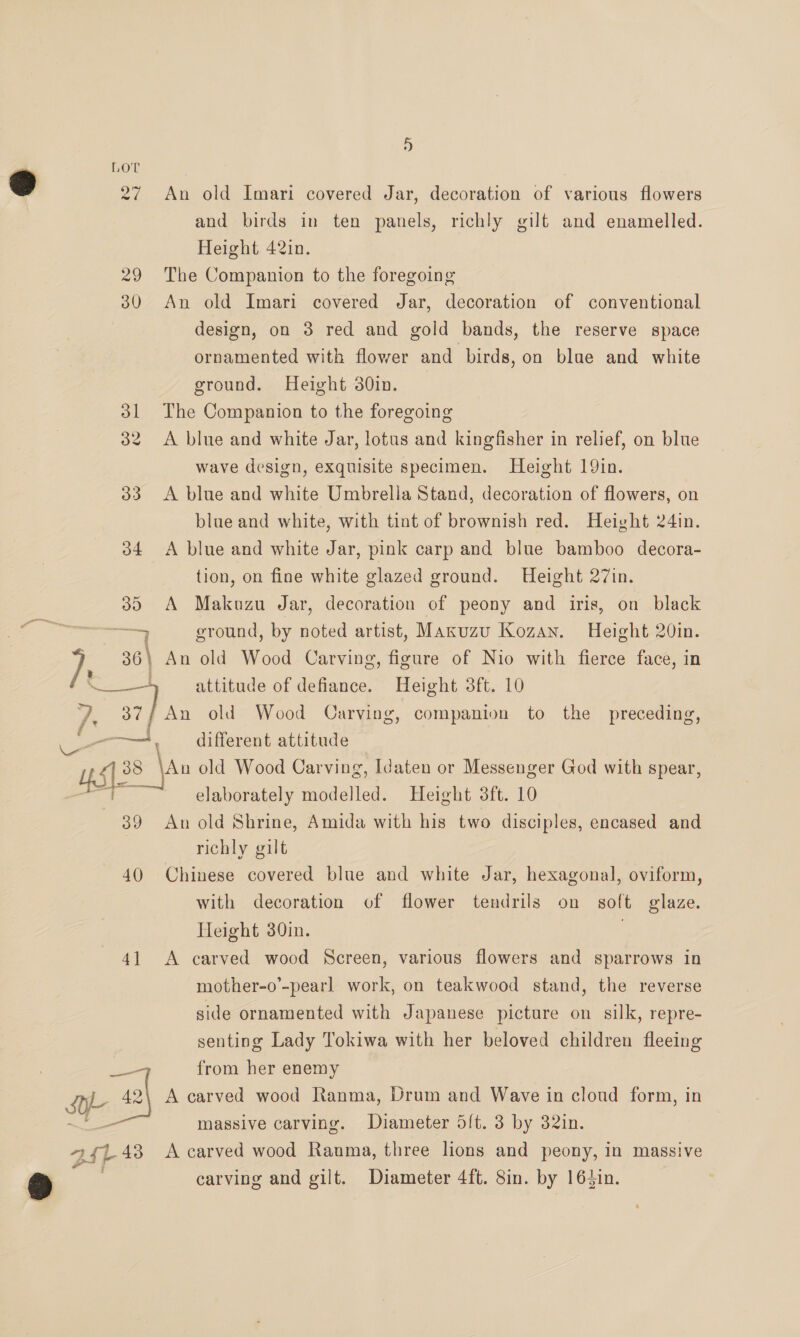 i) 27 An old Imari covered Jar, decoration of various flowers and birds in ten panels, richly gilt and enamelled. Height 42in. 29 The Companion to the foregoing 30 An old Imari covered Jar, decoration of conventional design, on 3 red and gold bands, the reserve space ornamented with flower and birds, on blue and white ground. Height 30in. 31 The Companion to the foregoing 32 <A blue and white Jar, lotus and kingfisher in relief, on blue wave design, exquisite specimen. Height 19in. 33 <A blue and white Umbrella Stand, decoration of flowers, on blue and white, with tint of brownish red. Height 24in. 34 <A blue and white Jar, pink carp and blue bamboo decora- tion, on fine white glazed ground. Height 27in. 359 A Makuzu Jar, decoration of peony and iris, on black eee ground, by noted artist, Maxuzu Kozan. Height 20in. / 36\ An old Wood Carving, figure of Nio with fierce face, in ee. attitude of defiance. Height 3ft. 10 /: 37/ An old Wood Carving, companion to the preceding, ty, . diferent attitude fac 38 |Au old Wood Carving, Idaten or Messenger God with spear, elaborately Aaieian Height 3ft. 10 39 An old Shrine, Amida with his two disciples, encased and | richly gilt 40 Chinese covered blue and white Jar, hexagonal, oviform, with decoration of flower tendrils on soft glaze. Height 30in. . 41 A carved wood Screen, various flowers and sparrows in mother-o’-pearl work, on teakwood stand, the reverse side ornamented with Japanese picture on silk, repre- senting Lady Tokiwa with her beloved children fleeing —— from her enemy SY- re A carved wood Ranma, Drum and Wave in cloud form, in — massive carving. Diameter 5{t. 3 by 32in. 4 Lt} 43 A carved wood Rauma, three lions and peony, in massive carving and gilt. Diameter 4ft. 8in. by 164in.