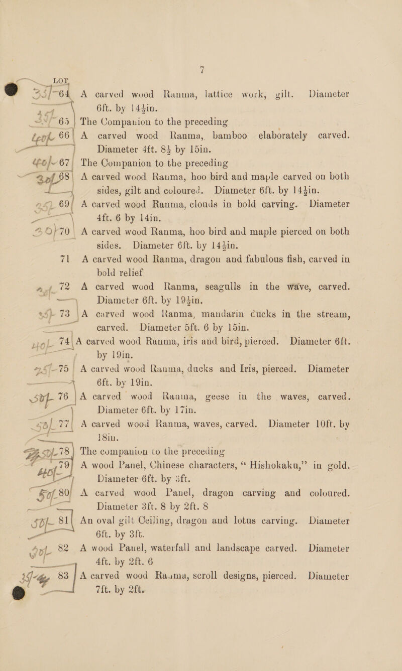 vi ~~ ior 2 3]-64 A carved wood Ranma, lattice work, gilt. Diameter a Pa ay 6ft. by 144in. ~*~ 65 | The Companion to the preceding { ke 66 A carved wood Ranma, bamboo elaborately carved. a Diameter 4ft. 84 by 15in. e « 67, The Companion to the preceding “Sof 88 | A carved wood Ranma, hoo bird and maple carved on both tf sides, gilt and coloured. Diameter 6ft. by 144in. »<) 69; A carved wood Ranma, clouds in bold carving. Diameter ee 4 4ft. 6 by 14in. 2,6} 70. A carved wood Ranma, hoo bird and maple pierced on both sides. Diameter 6ft. by 144in. 71 A carved wood Ranma, dragon and fabulous fish, carved in bold relief ».; 72 A carved wood Ranma, seagulls in the wave, carved. “'-—\ Diameter 6ft. by 194in. ss} 73 \A carved wood Ranma, mandarin cucks in the stream, ee carved. Diameter 5ft. 6 by 15in. snl. 74\A carved wood Ranma, iris and bird, pierced. Diameter 6ft. at by 19in, #75 | A carved wood Ranma, dacks and Ivis, pierced. Diameter wk ie 6ft. by 19in. 4. oe 76 | A carved wood Ranma, geese in the waves, carved. 7 Diameter 6ft. by 17in. 5/ 77. A carved wood Ranma, waves, carved. Diameter 10ft. by an 18in. Bhs a <3 | The companion to the preceding 7 wot] A wood Panel, Chinese characters, “ Hishokaku,” in gold. i al Diameter 6ft. by 3ft. “Kal 801 A carved wood Panel, dragon carving and coloured. ee Diameter 3ft. 8 by 2ft. 8 $p/- s1| An oval gilt Ceiling, dragon and lotus carving. Diameter \ j a 6ft. by 3ft. ee a Sy} 82 A wood Pauel, waterfall and landscape carved. Diameter Aft. by 2ft. 6