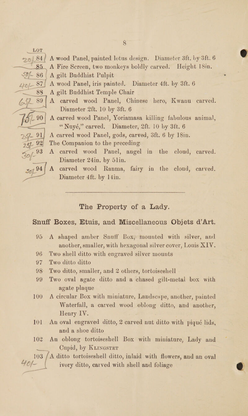 P LOT : 20p 84 A wood Panel, painted lotus design. Diameter 3ft. by 3ft. 6 : 89. _A Fire Screen, two monkeys boldly carved. Height 18in. ‘Of. 86 | A gilt Buddhist Pulpit . Lo/- 87] A wood Panel, iris painted. Diameter 4ft. by 3ft. 6 e _88_ A gilt Buddhist Temple Chair ey A carved wood Panel, Chinese hero, Kwanu carved. 12D Diameter 2ft. 10 by 3ft. 6 &amp; Ke A carved wood Panel, Yoriamasa killing fabulous animal, rae “ Nuyé,” carved. Diameter, 2ft. 10 by 3ft. 6 2 91} A carved wood Panel, gods, carved, 3ft. 6 by 18in. 28 92) The Companion to the preceding “pf 93 A carved wood Panel, angel in the cloud, carved. as Diameter 24in. by 5lin. soi 94} A carved wood Ranma, fairy in the cloud, carved. pre Diameter 4ft. by 14in.   The Property of a Lady. Snuff Boxes, Etuis, and Miscellaneous Objets d’Art. 95 A shaped amber Snuff Box, mounted with silver, and another, smaller, with hexagonal silver cover, Louis AIV. 96 ‘Two shell ditto with engraved silver mounts 97 Two ditto ditto 98 ‘Two ditto, smaller, and 2 others, tortoiseshell 99 Two oval agate ditto and a chased gilt-metal box with agate plaque . 100 A circular Box with miniature, Landscape, another, painted Waterfall, a carved wood oblong ditto, and another, Henry IV. 101 An oval engraved ditto, 2 carved nut ditto athe pique lids, and a shoe ditto 102 An oblong tortoiseshell Box with miniature, Lady and uw? Cupid, by KiINGSsrEr | 103 [A ditto tortoiseshell ditto, inlaid with flowers, and an oval wer _\ ivory ditto, carved with shell and foliage 