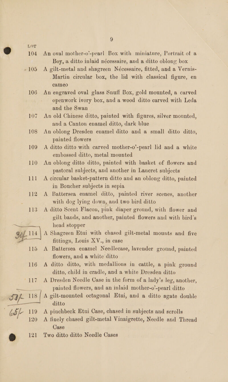 SY! ant pension a 106 109 113 115 116 118 9 An oval mother-o’-pearl Box with mimature, Portrait of a Boy, a ditto inlaid nécessaire, and a ditto oblong box A gilt-metal and shagreen Necessaire, fitted, and a Vernis- Martin circular box, the lid with classical figure, en cameo An engraved oval glass Snuff Box, gold mounted, a carved openwork ivory box, and a wood ditto carved with Leda and the Swan An old Chinese ditto, painted with figures, silver mounted, and a Canton enamel ditto, dark blue An oblong Dresden enamel ditto and a small ditto ditto, painted flowers A ditto ditto with carved mother-o’-pearl lid and a white embossed ditto, metal mounted An oblong ditto ditto, painted with basket of flowers and pastoral subjects, and another in Lancret subjects A circular basket-pattern ditto and an oblong ditto, painted in Boucher subjects in sepia A Battersea enamel ditto, painted river scenes, another with dog lying down, and two bird ditto A ditto Scent Flacon, pink diaper ground, with flower and gilt bands, and another, painted flowers and with bird's head stopper A Shagreen Etui with chased gilt-metal mounts and five fittings, Louis XV., in case A Battersea enamel Needlecase, lavender ground, painted flowers, and a white ditto A ditto ditto, with medallions in cattle, a pink ground ditto, child in cradle, and a white Dresden ditto A Dresden Needle Case in the form of a lady’s leg, another, painted flowers, and an inlaid mother-o’-pearl ditto A gilt-mounted octagonal EKtui, and a ditto agate double ditto 120 121 A finely chased gilt-metal Vinaigrette, Needle and Thread Case Two ditto ditto Needle Cases