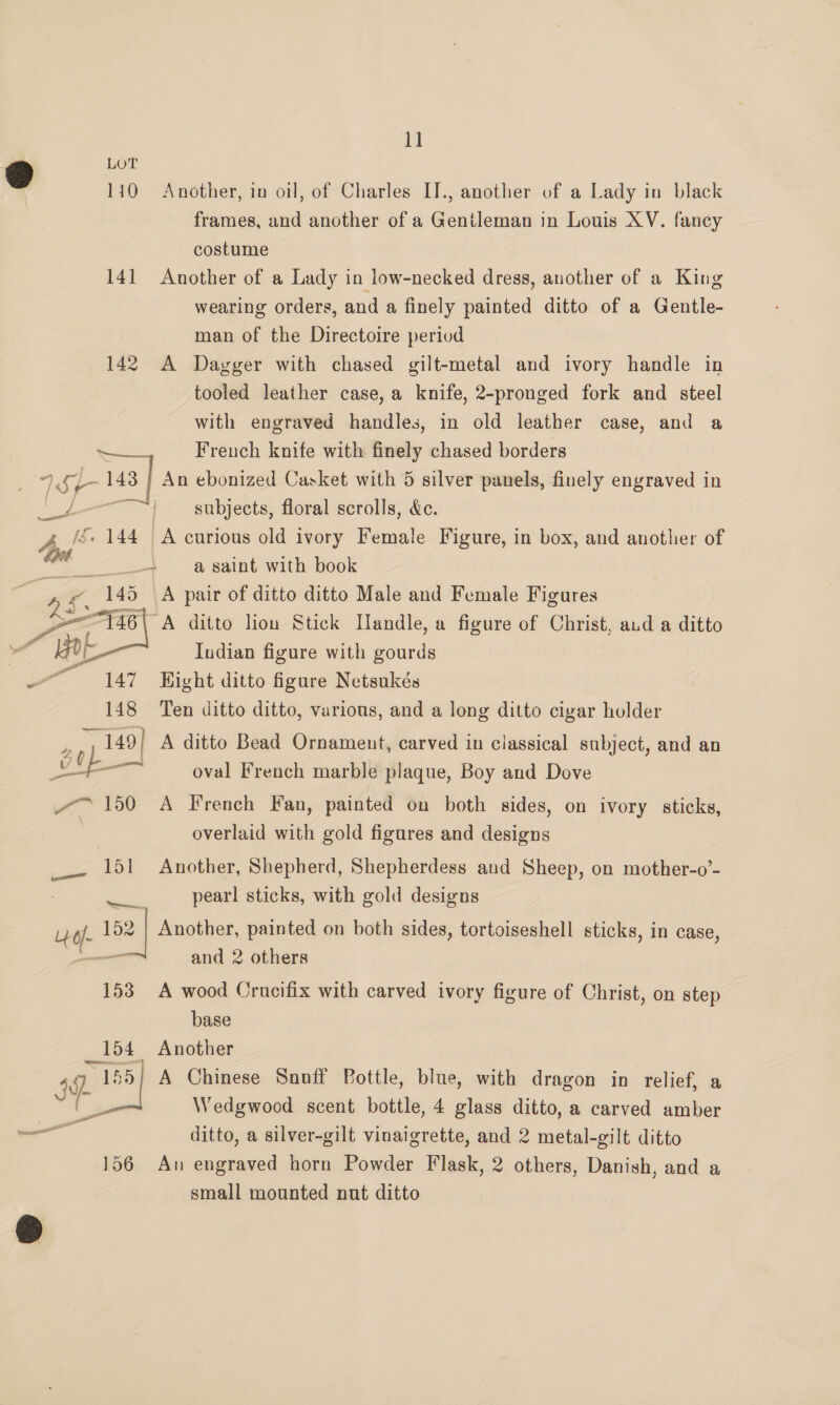 @ LOT 110 Another, in oil, of Charles IT., another of a Lady in black frames, and another of a Gentleman in Louis XV. fancy costume 141 Another of a Lady in low-necked dress, another of a King wearing orders, and a finely painted ditto of a Gentle- man of the Directoire period 142 A Dagger with chased gilt-metal and ivory handle in tooled leather case, a knife, 2-pronged fork and steel with engraved handles, in old leather case, and a uaa French knife with finely chased borders = 1S} 143 | An ebonized Casket with 5 silver panels, finely engraved in ee roy subjects, floral scrolls, &amp;c. As 144 A curious old ivory Female Figure, in box, and another of _— a saint with book A pair of ditto ditto Male and Female Figures A ditto lion Stick [landle, a figure of Christ, aud a ditto w AE Indian figure with gourds ere Hight ditto figure Netsukés 148 Ten ditto ditto, various, and a long ditto cigar holder  aD ~ 149) A ditto Bead Ornament, carved in classical subject, and an —— oval French marble plaque, Boy and Dove ~~ 150 A French Fan, painted on both sides, on ivory sticks, overlaid with gold figures and designs 151 Another, Shepherd, Shepherdess and Sheep, on mother-o’- pearl sticks, with gold designs ad Lee 152 | Another, painted on both sides, tortoiseshell sticks, in case, — and 2 others 153 A wood Crucifix with carved ivory figure of Christ, on step base _154 Another 49. 155| A Chinese Snoff Bottle, blue, with dragon in relief, a &amp; Wedgwood scent bottle, 4 glass ditto, a carved amber — ditto, a silver-gilt vinaigrette, and 2 metal-gilt ditto 156 An engraved horn Powder Flask, 2 others, Danish, and a small mounted nut ditto
