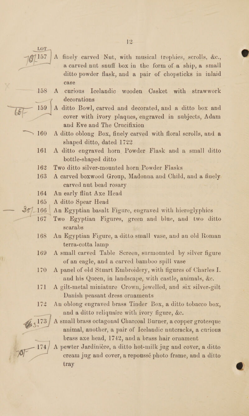 a carved nut snuff box in the form of a ship, a small ditto powder flask, and a pair of chopsticks in inlaid case | A curious Icelandic wooden Casket with strawwork | A ditto Bowl, carved and decorated, and a ditto box and cover with ivory plaques, engraved in subjects, Adam and Eve and The Crucifixion 161 162 163 164 168 169 170 eer eels shaped ditto, dated 1722 | A ditto engraved horn Powder. Flask and a small ditto bottle-shaped ditto Two ditto silver-mounted horn Powder Flasks A carved boxwood Group, Madonna and Child, and a finely. carved nut bead rosary An early flint Axe Head A ditto Spear Head An Egyptian basalt Figure, engraved with hieroglyphics Two Egyptian Figures, green and blue, and two ditto— scarabs An Egyptian Figure, a ditto small vase, and an old Roman terra-cotta lamp | A small carved Table Screen, surmounted by silver figure of an eagle, and a carved bamboo spill vase A panel of old Stuart Embroidery, with figures of Charles I. and his Queen, in landscape, with castle, animals, Kec. A gilt-metal miniature Crown, jewelled, and six silver-gilt Danish peasant dress ornaments An oblong engraved brass Tinder Box, a ditto tobacco box, and a ditto reliquaire with ivory figure, &amp;c. A small brass octagonal Charcoal Burner, a copper grotesque animal, another, a pair of Icelandic nutcracks, a curious brass axe head, 1742, anda brass hair ornament A pewter Jardiniere, a ditto hot-milk jug and cover, a ditto cream jug and cover, a repoussé photo frame, and a ditto tray  
